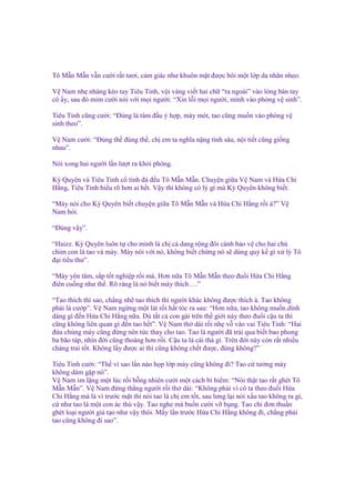 Tô M n M n v n cư i r t tươi, c m giác như khuôn m t ñư c bôi m t l p da nhăn nheo.
V Nam nh nhàng kéo tay Tiêu Tinh, v i vàng vi t hai ch “ra ngoài” vào lòng bàn tay
cô y, sau ñó m m cư i nói v i m i ngư i: “Xin l i m i ngư i, mình vào phòng v sinh”.
Tiêu Tinh cũng cư i: “Đúng là tâm ñ u ý h p, mày mót, tao cũng mu n vào phòng v
sinh theo”.
V Nam cư i: “Đúng th ñúng th , ch em ta nghĩa n ng tình sâu, n i ti t cũng gi ng
nhau”.
Nói xong hai ngư i l n lư t ra kh i phòng.
Kỳ Quyên và Tiêu Tinh c tình ñá ñ u Tô M n M n. Chuy n gi a V Nam và H a Chi
H ng, Tiêu Tinh hi u rõ hơn ai h t. V y thì không có lý gì mà Kỳ Quyên không bi t.
“Mày nói cho Kỳ Quyên bi t chuy n gi a Tô M n M n và H a Chi H ng r i à?” V
Nam h i.
“Đúng v y”.
“Haizz. Kỳ Quyên luôn t cho mình là ch c dang r ng ñôi cánh b o v cho hai chú
chim con là tao và mày. Mày nói v i nó, không bi t ch ng nó s dùng qu k gì x lý Tô
ñ i ti u thư”.
“Mày yên tâm, s p t t nghi p r i mà. Hơn n a Tô M n M n theo ñu i H a Chi H ng
ñiên cu ng như th . Rõ ràng là nó bi t mày thích….”
“Tao thích thì sao, ch ng nh tao thích thì ngư i khác không ñư c thích à. Tao không
ph i là cư p”. V Nam ng ng m t lát r i h t tóc ra sau: “Hơn n a, tao không mu n dính
dáng gì ñ n H a Chi H ng n a. Dù t t c con gái trên th gi i này theo ñu i c u ta thì
cũng không liên quan gì ñ n tao h t”. V Nam th dài r i nh v vào vai Tiêu Tinh: “Hai
ñ a chúng mày cũng ñ ng nên t c thay cho tao. Tao là ngư i ñã tr i qua bi t bao phong
ba bão táp, nhìn ñ i cũng thoáng hơn r i. C u ta là cái thá gì. Trên ñ i này còn r t nhi u
chàng trai t t. Không l y ñư c ai thì cũng không ch t ñư c, ñúng không?”
Tiêu Tinh cư i: “Th vì sao l n nào h p l p mày cũng không ñi? Tao c tư ng mày
không dám g p nó”.
V Nam im l ng m t lúc r i b ng nhiên cư i m t cách bí hi m: “Nói th t tao r t ghét Tô
M n M n”. V Nam ñ ng th ng ngư i r i th dài: “Không ph i vì cô ta theo ñu i H a
Chi H ng mà là vì trư c m t thì nói tao là ch em t t, sau lưng l i nói x u tao không ra gì,
c như tao là m t con ác thú v y. Tao nghe mà bu n cư i v b ng. Tao ch ñơn thu n
ghét lo i ngư i gi t o như v y thôi. M y l n trư c H a Chi H ng không ñi, ch ng ph i
tao cũng không ñi sao”.

 