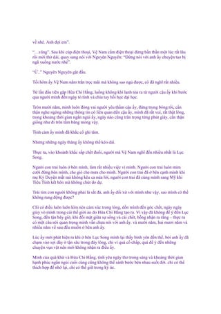 v nhé. Anh ñ i em”.
“…vâng”. Sau khi cúp ñi n tho i, V Nam c m ñi n tho i ñ ng b n th n m t lúc r t lâu
r i m i th dài, quay sang nói v i Nguyên Nguyên: “Đ ng nói v i anh y chuy n tao b
ngã xu ng nư c nhé”.
“ ..” Nguyên Nguyên g t ñ u.
T i hôm y V Nam n m tr n tr c mãi mà không sao ng ñư c, cô ñã nghĩ r t nhi u.
T l n ñ u tiên g p H a Chi H ng, lu ng không khí l nh t a ra t ngư i c u y khi bư c
qua ngư i mình ñ n ngày t tình và chia tay h i h c ñ i h c.
Tròn mư i năm, mình luôn ñóng vai ngư i yêu th m c u y, ñ ng trong bóng t i, c n
th n nghe ngóng nh ng thông tin có liên quan ñ n c u y, mình ñã r t vui, r t th t lòng,
trong kho ng th i gian ng n ng i y, ngày nào cũng trân tr ng t ng phút giây, c n th n
gi ng như ñi trên t m băng m ng v y.
Tình c m y mình ñã kh c c ghi tâm.
Nhưng nh ng ngày tháng y không th kéo dài.
Th c ra, vào kho nh kh c s p ch t ñu i, ngư i mà V Nam nghĩ ñ n nhi u nh t là L c
Song.
Ngư i con trai luôn bên mình, làm r t nhi u vi c vì mình. Ngư i con trai luôn m m
cư i ñ ng bên mình, che gió che mưa cho mình. Ngư i con trai ñã bên c nh mình khi
m Kỳ Duyên m t mà không kêu ca n a l i, ngư i con trai ñã cùng mình sang M khi
Tiêu Tinh k t hôn mà không chút do d .
Trái tim con ngư i không ph i là s t ñá, anh y ñ i x v i mình như v y, sao mình có th
không rung ñ ng ñư c?
Ch có ñi u luôn luôn kìm nén c m xúc trong lòng, d n mình ñ n góc ch t, ngày ngày
giày vò mình trong cái th gi i o do H a Chi H ng t o ra. Vì v y ñã không ñ ý ñ n L c
Song, ñ n t n bây gi , khi ñ i m t gi a s s ng và cái ch t, b ng nh n ra r ng – th c ra
có m t câu nói quan tr ng mình v n chưa nói v i anh y. và mư i năm, hai mươi năm và
nhi u năm v sau ñ u mu n bên anh y.
Lúc y m i phát hi n ra khi bên L c Song mình l i th y bình yên ñ n th , b i anh y ñã
ch m vào s i dây t n sâu trong ñáy lòng, ch vì quá c ch p, quá ñ ý ñ n nh ng
chuy n v n v t nên m i không nh n ra ñi u y.
Mình c a quá kh và H a Chi H ng, tình yêu ngây thơ trong sáng và kho ng th i gian
h nh phúc ng n ng i cu i cùng cũng không th sánh bư c bên nhau su t ñ i. ch có th
thích h p ñ nh l i, ch có th gi trong ký c.

 