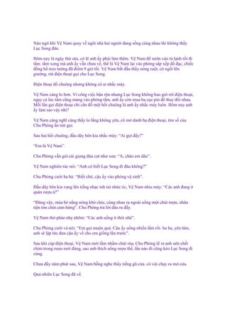 Nào ng khi V Nam quay v ngôi nhà hai ngư i ñang s ng cùng nhau thì không th y
L c Song ñâu.
Hôm nay là ngày th sáu, có l anh y ph i làm thêm. V Nam ñ sư n vào t l nh r i ñi
t m. t m xong mà anh y v n chưa v , th là V Nam l i vào phòng s p x p ñ ñ c, chi c
ñ ng h treo tư ng ñã ñi m 9 gi t i. V Nam b t ñ u th y nóng ru t, cô ng i lên
giư ng, rút ñi n tho i g i cho L c Song.
Đi n tho i ñ chuông nhưng không có ai nh c máy.
V Nam càng lo hơn. Vì công vi c b n r n nhưng L c Song không bao gi r i ñi n tho i,
ngay c lúc t m cũng mang vào phòng t m, anh y còn mua ba c c pin ñ thay ñ i nhau.
M i l n g i ñi n tho i ch c n ñ m t h i chuông là anh y nh c máy luôn. Hôm nay anh
y làm sao v y nh ?
V Nam càng nghĩ càng th y lo l ng không yên, cô m danh b ñi n tho i, tìm s c a
Chu Phóng n nút g i.
Sau hai h i chuông, ñ u dây bên kia nh c máy: “Ai g i ñ y?”
“Em là V Nam”.
Chu Phóng v n gi cái gi ng ñùa c t như xưa: “A, chào em dâu”.
V Nam nghiên túc nói: “Anh có bi t L c Song ñi ñâu không?”
Chu Phóng cư i ha h : “Bi t ch , c u y vào phòng v sinh”.
Đ u dây bên kia vang lên ti ng nh c inh tai nh c óc, V Nam nhíu mày: “Các anh ñang
quán rư u à?”
“Đúng v y, mùa hè n ng nóng khó ch u, cùng nhau ra ngoài u ng m t chút rư u, nhân
ti n tìm chút c m h ng”. Chu Phóng tr l i ñâu ra ñ y.
V Nam th phào nh nhõm: “Các anh u ng ít thôi nhé”.
Chu Phóng cư i và nói: “Em g i mu n quá. C u y u ng nhi u l m r i. ha ha, yên tâm,
anh s l p t c ñưa c u y v cho em gi ng l n trư c”.
Sau khi cúp ñi n tho i, V Nam m i l m nh m ch i r a, Chu Phóng l ra anh nên ch t
chìm trong rư u m i ñúng, sao anh thích u ng rư u th , l n nào ñi cũng kéo L c Song ñi
cùng.
Chưa ñ y năm phút sau, V Nam b ng nghe th y ti ng gõ c a. cô v i ch y ra m c a.
Qu nhiên L c Song ñã v .

 