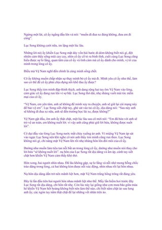 Ng ng m t lát, cô y ng ng ñ u lên và nói: “mu n ñi ñua xe ñúng không, ñưa em ñi
cùng”.
L c Song không cư i n a, im l ng m t lúc lâu.
Nh ng l i nói y khi n L c Song m t dày v n hài hư c dí d m không bi t nói gì, ñ t
nhiên c m th y s ng mũi cay cay, nhìn cô y c t ra bình tĩnh, cu i cùng L c Song cũng
hi u ñư c s lo l ng, quan tâm c a cô y và tình c m mà cô y dành cho mình, v trí c a
mình trong lòng cô y.
Đi u mà V Nam nghĩ ñ n chính là cùng mình s ng ch t.
Cô y không mu n ch p nh n s th c mình b cô y mà ñi. Mình yêu cô y như th , làm
sao có th ñ cô y ph i ch u ñ ng n i kh ñau y ñư c?
L c Song th y tim mình ñ p thình th ch, anh dang r ng hai tay ôm V Nam vào lòng,
c m giác cô y ñang run lên vì s hãi. L c Song th dài, nh nhàng vu t mái tóc m m
m i c a cô y.
“V Nam, em yên tâm, anh s không ñ mình x y ra chuy n, anh s gi l i cái m ng này
ñ b o v em”. L c Song si t ch t tay, ghé sát vào tai cô y, d u dàng nói: “Sau này anh
s không ñi ñua xe n a, anh s ñ n trư ng h c lái xe, ñư c không?”
V Nam g t ñ u, ôm anh y th t ch t, m t lúc lâu sau cô m i nói: “Em ñã h a v i anh s
tr v an toàn, em không nu t l i. vì v y anh cũng ph i gi l i h a, không ñư c nu t
l i”.
Cô d i ñ u vào lòng L c Song nư c m t ch y xu ng áo anh. Vì mi ng V Nam áp sát
vào ng c L c Song nên khi nghe cô nói anh th y tim mình cũng run theo. L c Song
không nói gì, ch nâng m t V Nam lên r i nh nhàng hôn lên ñôi môi c a cô y.
Dư ng như mu n làm tiêu tan n i b t an trong lòng cô y, dư ng như mu n nói thay cho
l i h a “s không nu t l i”. n hôn c a L c Song r t d u dàng và m áp, cánh tay si t
ch t hơn khi n V Nam c m th y khó th .
Hôn xong, hai ngư i nhìn nhau. Đã lâu không g p, s lo l ng và n i nh mong b ng ch c
trào dâng trong lòng, c hai không kìm ñư c n i xúc ñ ng, nhìn nhau r i l i hôn nhau.
N hôn d u dàng d n tr nên mãnh li t hơn, m t V Nam tr ng h ng trông r t ñáng yêu.
Đây là l n ñ u tiên hai ngư i hôn nhau mãnh li t như th . M y l n hi m hoi trư c ñây
L c Song r t d u dàng, ch hôn r t nh . Còn lúc này l i gi ng như cơn mưa bão gi a mùa
hè khi n V Nam h t ho ng không bi t nên làm th nào, ch bi t n m ch t áo sau lưng
anh y, các ngón tay n m th t ch t ñ l i nh ng v t nhăn trên áo.

 