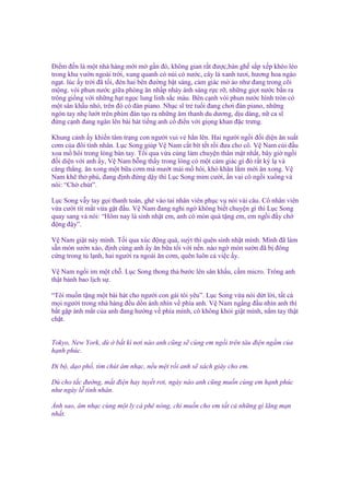 Đi m ñ n là m t nhà hàng m i m g n ñó, không gian r t ñư c,bàn gh s p x p khéo léo
trong khu vư n ngoài tr i, xung quanh có núi có nư c, cây lá xanh tươi, hương hoa ngào
ng t. lúc y tr i ñã t i, ñèn hai bên ñư ng b t sáng, c m giác m o như ñang trong cõi
m ng. vòi phun nư c gi a phòng ăn nh p nháy ánh sáng r c r , nh ng gi t nư c b n ra
trông gi ng v i nh ng h t ng c lung linh s c màu. Bên c nh vòi phun nư c hình tròn có
m t sân kh u nh , trên ñó có ñàn piano. Nh c sĩ tr tu i ñang chơi ñàn piano, nh ng
ngón tay nh lư t trên phím ñàn t o ra nh ng âm thanh du dương, d u dàng, n ca sĩ
ñ ng c nh ñang ngân lên bài hát ti ng anh c ñi n v i gi ng khan ñ c trưng.
Khung c nh y khi n tâm tr ng con ngư i vui v h n lên. Hai ngư i ng i ñ i di n ăn su t
cơm c a ñôi tình nhân. L c Song giúp V Nam c t bít t t r i ñưa cho cô. V Nam cúi ñ u
xoa m hôi trong lòng bàn tay. T i qua v a cùng làm chuy n thân m t nh t, bây gi ng i
ñ i di n v i anh y, V Nam b ng th y trong lòng có m t c m giác gì ñó r t kỳ l và
căng th ng. ăn xong m t b a cơm mà mư t m i m hôi, khó khăn l m m i ăn xong. V
Nam kh th phù, ñang ñ nh ñ ng d y thì L c Song m m cư i, n vai cô ng i xu ng và
nói: “Ch chút”.
L c Song v y tay g i thanh toán, ghé vào tai nhân viên ph c v nói vài câu. Cô nhân viên
v a cư i tít m t v a g t ñ u. V Nam ñang nghi ng không bi t chuy n gì thì L c Song
quay sang và nói: “Hôm nay là sinh nh t em, anh có món quà t ng em, em ng i ñ y ch
ñ ng ñ y”.
V Nam gi t n y mình. T i qua xúc ñ ng quá, suýt thì quên sinh nh t mình. Mình ñã làm
s n món sư n xào, ñ nh cùng anh y ăn b a t i v i n n. nào ng món sư n ñã b ñông
c ng trong t l nh, hai ngư i ra ngoài ăn cơm, quên luôn c vi c y.
V Nam ng i im m t ch . L c Song thong th bư c lên sân kh u, c m micro. Trông anh
th t b nh bao l ch s .
“Tôi mu n t ng m t bài hát cho ngư i con gái tôi yêu”. L c Song v a nói d t l i, t t c
m i ngư i trong nhà hàng ñ u d n ánh nhìn v phía anh. V Nam ng ng ñ u nhìn anh thì
b t g p ánh m t c a anh ñang hư ng v phía mình, cô không kh i gi t mình, n m tay th t
ch t.

Tokyo, New York, dù
h nh phúc.

b t kì nơi nào anh cũng s cùng em ng i trên tàu ñi n ng m c a

Đi b , d o ph , tìm chút âm nh c, n u m t r i anh s xách giày cho em.
Dù cho t c ñư ng, m t ñi n hay tuy t rơi, ngày nào anh cũng mu n cùng em h nh phúc
như ngày l tình nhân.
Ánh sao, âm nh c cùng m t ly cà phê nóng, ch mu n cho em t t c nh ng gì lãng m n
nh t.

 