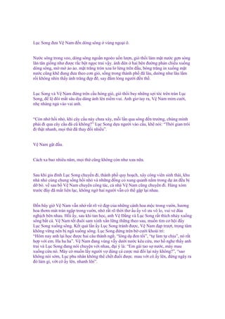 L c Song ñưa V Nam ñ n dòng sông

vùng ngo i ô.

Nư c sông trong veo, dòng sông ngo n ngoèo u n lư n, gió th i làm m t nư c g n sóng
lăn tăn gi ng như ñư c r c b t ng c trai v y. ánh ñèn hai bên ñư ng ph n chi u xu ng
dòng sông, m m o o. m t trăng tròn xoa lơ l ng trên ñ u, bóng trăng in xu ng m t
nư c cũng kh ñung ñưa theo cơn gió, s ng trong thành ph ñã lâu, dư ng như lâu l m
r i không nhìn th y ánh trăng ñ p ñ , say ñ m lòng ngư i ñ n th .
L c Song và V Nam ñ ng trên c u hóng gió, gió th i bay nh ng s i tóc trên trán L c
Song, ñ l ñôi m t sâu d u dàng ánh lên ni m vui. Anh giơ tay ra, V Nam m m cư i,
nh nhàng ng vào vai anh.
“Còn nh h i nh , khi cây c u này chưa xây, m i l n qua sông ñ n trư ng, chúng mình
ph i ñi qua cây c u ñá cũ không?” L c Song d a ngư i vào c u, kh nói: “Th i gian trôi
ñi th t nhanh, m i th ñã thay ñ i nhi u”.
V Nam g t ñ u.

Cách xa bao nhiêu năm, m i th cũng không còn như xưa n a.
Sau khi gia ñình L c Song chuy n ñi, thành ph quy ho ch, xây công viên sinh thái, khu
nhà nh cùng chung s ng h i nh và nh ng ñ ng c xung quanh n m trong d án ñ u b
d b . v sau b V Nam chuy n công tác, c nhà V Nam cũng chuy n ñi. Hàng xóm
trư c ñây ñã m t liên l c, không ng hai ngư i v n có th g p l i nhau.
Đ n bây gi V Nam v n nh r t rõ v ñ p c a nh ng cánh hoa m c trong vư n, hương
hoa thơm mát tràn ng p trong vư n, nh r t rõ th i thơ u y vô ưu vô lo, vui v ñùa
ngh ch bên nhau. H i y, sau khi tan h c, anh V Đ ng và L c Song r t thích nh y xu ng
sông b t cá. V Nam t t ñuôi sam xinh x n l ng th ng theo sau, mu n tìm cơ h i ñ y
L c Song xu ng sông. K t qu l n y L c Song tránh ñư c, V Nam ñ p trư t, tr ng tâm
không v ng nên b ngã xu ng sông. L c Song ñ ng trên b cư i khoái trí:
“Hôm nay anh l i h c ñư c hai câu thành ng , “lòng d ñen t i”, “t làm t ch u”, nó r t
h p v i em. Ha ha ha”. V Nam ñang vùng v y dư i nư c kêu c u, mơ h nghe th y anh
trai và L c Song ñang nói chuy n v i nhau, ñ i ý là: “Em gái tao s nư c, mày mau
xu ng c u nó. Mày có mu n l y ngư i v dùng cá cư c mà ñ i l i này không?”, “sao
không nói s m, L c phu nhân không th ch t ñu i ñư c. mau v t cô y lên, ñ ng ngây ra
ñó làm gì, v t cô y lên, nhanh lên”.

 