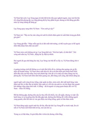 V Nam b t cư i, L c Song ngay t nh ñã là tên ti u qu ngh ch ng m, may mà l n lên
r i cũng khá phong ñ , tuy r ng phong ñ y b y ph n là gi , nhưng có th ñóng gi ñ n
m c y cũng ch ng d dàng gì.

L c Song quay sang nhìn V Nam : “Em cư i gì v y?”
V Nam nói: “M em lúc nào cũng nói anh là chính nhân quân t xu t thân trong gia ñình
gia giáo”.
L c Song g t ñ u: “Nh c m u qu là có ñôi m t tinh tư ng, có th xuyên qua v b ngoài
nhìn th u ñư c b n ch t c a anh”.

V Nam m m cư i không nói gì. L c Song kh nói: “Gió hơi l nh, v nhà thôi”. Nói
xong anh n m tay V Nam , ñ ng tác y th t t nhiên.
Hai ngư i ñi qua nhà hàng lúc nãy, L c Song vào bãi ñ xe l y xe, V Nam ñ ng ch
ngoài.
qu ng trư ng cách ñó không xa có m t t m bi n r t to, dư ng như qu ng cáo gì ñó,
nhìn r t hoành tráng. V Nam nheo m t nhìn kĩ, thì ra là t m bi n gi i thi u bu i bi u
di n ñ u tiên c a ban nh c Just m i thành l p. trên ñó có in nh c a năm chàng trai tr ,
phong ñ , V Nam lư t nhìn t m bi n qu ng cáo, ñ n hàng cu i cùng, ñ t nhiên d ng l i.
ngư i ng i cu i cùng là tay tr ng, m c qu n áo ñen, m m cư i, ñôi m t l nh lùng, toàn
thân toát lên v ñ c ñáo t nhiên, bên c nh có vi t tên c a anh ta, cái tên ñư c bao quanh
b i nh ng v ng sáng chói m t: A H ng – ñó là ngư i vô cùng quen thu c ñ i v i V
Nam – H a Chi H ng.
Đã lâu không g p, dư ng như c u y thay ñ i r t nhi u, tóc c t ng n, nhưng v m t v n
l nh lùng và xa l gi ng như l n ñ u g p m t, dư ng như không ñ ý ñ n nh ng ngư i
xung quanh, d n h t tâm trí vào giai ñi u c a ti ng tr ng, quên c b n thân mình.
V Nam ñ ng ngây ngư i m t lúc r t lâu, ñ n t n khi L c Song ñ xe trư c m t, n còi
inh i V Nam m i bình tĩnh tr l i, m c a lên xe.
Trong xe có b t nh c, là giai ñi u ñàn violon du dương, tr m l ng.

 