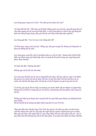 L c Song quay sang cư i và h i: “Em nhìn gì mà chăm chú v y?”
V Nam kh th dài: “H i nh em r t thích nh ng ngôi sao m i n i, cũng ñã t ng ñiên r
c m bi n qu ng cáo ñi xem bu i bi u di n, vì m t t áp phích có ch kí mà x p hàng dài
dư i tr i n ng chang chang. Bây gi nh l i m i th y mình th t ng c ngh ch”.
L c Song g t ñ u: “Lúc tr con ai mà ch ng như th ”.

V Nam quay sang, cư i toe toét: “Đúng v y, bây gi em già r i, không còn h ng thú và
ñam mê nh ng th y n a”.

L c Song quay sang li c nhìn t áp phích phía xa, cư i tít m t: “dư ng như là bu i bi u
di n c a nhóm nh c m i thành l p. n u em mu n ñi thì anh ñi cùng em, tưng b ng m t
phen, ñư c không?”.
V Nam l c ñ u: “Không c n ñâu”.
Không ng c u y ñã vào ban nh c.
Lúc m i quen ñã bi t c u y r t có năng khi u âm nh c, h i h c c p ba, cũng vì tài ñánh
ñàn guitar c a mình mà c u y ñư c bi t bao cô gái theo ñu i. h i h c ñ i h c còn t
mình vi t m t bài hát t ng mình, bài hát y có tên là Ngư i con gái trong trái tim tôi.
Có l bây gi c u y ñã tìm th y con ñư ng c a mình. Mình s p tr thành v ngư i khác,
không nên còn b t kì vư ng m c gì v i c u y, cũng không nên làm phi n cu c s ng c a
c u y.
Nh ng giai ñi u quen thu c như vang lên bên tai, giai ñi u quen thu c c a nh ng bài hát
quen thu c.
Ba bài hát ñ l i n tư ng sâu ñ m nh t trong tâm trí c a V Nam .
Th i gian ñ u tiên, bài hát cùng Tiêu Tinh, Kỳ quyên v a n m tay nhau v a hát trong
su t bao nhiêu năm. H i y v n ngây thơ nghĩ r ng ba ngư i s không bao gi xa nhau.
Bâu gi m i hi u, m i ngư i ñ u có cu c s ng riêng, bây gi m i ngư i m t nơi , ch có
duy nh t m t ñi u không thay ñ i là l i chúc phúc và s quan tâm dành cho nhau. Đã h a

 