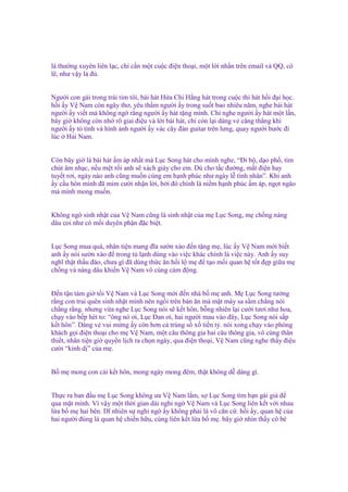 là thư ng xuyên liên l c, ch c n m t cu c ñi n tho i, m t l i nh n trên email và QQ, có
l , như v y là ñ .
Ngư i con gái trong trái tim tôi, bài hát H a Chi H ng hát trong cu c thi hát h i ñ i h c.
h i y V Nam còn ngây thơ, yêu th m ngư i y trong su t bao nhiêu năm, nghe bài hát
ngư i y vi t mà không ng r ng ngư i y hát t ng mình. Ch nghe ngư i y hát m t l n,
bây gi không còn nh rõ giai ñi u và l i bài hát, ch còn l i dáng v căng th ng khi
ngư i y t tình và hình nh ngư i y vác cây ñàn guitar trên lưng, quay ngư i bư c ñi
lúc H i Nam.

Còn bây gi là bài hát m áp nh t mà L c Song hát cho mình nghe, “Đi b , d o ph , tìm
chút âm nh c, n u m t r i anh s xách giày cho em. Dù cho t c ñư ng, m t ñi n hay
tuy t rơi, ngày nào anh cũng mu n cùng em h nh phúc như ngày l tình nhân”. Khi anh
y c u hôn mình ñã m m cư i nh n l i, b i ñó chính là ni m h nh phúc m áp, ng t ngào
mà mình mong mu n.

Không ng sinh nh t c a V Nam cũng là sinh nh t c a m L c Song, m ch ng nàng
dâu coi như có m i duyên ph n ñ c bi t.
L c Song mua quà, nhân ti n mang ñĩa sư n xào ñ n t ng m , lúc y V Nam m i bi t
anh y nói sư n xào ñ trong t l nh dùng vào vi c khác chính là vi c này. Anh y suy
nghĩ th t th u ñáo, chưa gì ñã dùng th c ăn h i l m ñ t o m i quan h t t ñ p gi a m
ch ng và nàng dâu khi n V Nam vô cùng c m ñ ng.
Đ n t n tám gi t i V Nam và L c Song m i ñ n nhà b m anh. M L c Song tư ng
r ng con trai quên sinh nh t mình nên ng i trên bàn ăn mà m t mày sa s m ch ng nói
ch ng r ng. nhưng v a nghe L c Song nói s k t hôn, b ng nhiên l i cư i tươi như hoa,
ch y vào b p hét to: “ông nó ơi, L c Đan ơi, hai ngư i mau vào ñây, L c Song nói s p
k t hôn”. Dáng v vui m ng y còn hơn c trúng s x ti n t . nói xong ch y vào phòng
khách g i ñi n tho i cho m V Nam, m t câu thông gia hai câu thông gia, vô cùng thân
thi t, nhân ti n gi quy n l ch ra ch n ngày, qua ñi n tho i, V Nam cũng nghe th y ñi u
cư i “kinh d ” c a m .
B m mong con cái k t hôn, mong ngày mong ñêm, th t không d dàng gì.
Th c ra ban ñ u m L c Song không ưa V Nam l m, s L c Song tìm b n gái gi ñ
qua m t mình. Vì v y m t th i gian dài nghi ng V Nam và L c Song liên k t v i nhau
l a b m hai bên. Dĩ nhiên s nghi ng y không ph i là vô căn c . h i y, quan h c a
hai ngư i ñúng là quan h chi n h u, cùng liên k t l a b m . bây gi nhìn th y cô bé

 