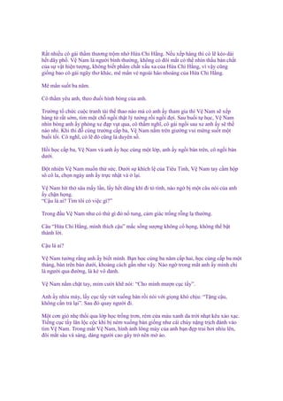 R t nhi u cô gái th m thương tr m nh H a Chi H ng. N u x p hàng thì có l kéo dài
h t dãy ph . V Nam là ngư i bình thư ng, không có ñôi m t có th nhìn th u b n ch t
c a s v t hi n tư ng, không bi t ph m ch t x u xa c a H a Chi H ng, vì v y cũng
gi ng bao cô gái ngây thơ khác, mê m n v ngoài hào nhoáng c a H a Chi H ng.
Mê m n su t ba năm.
Cô th m yêu anh, theo ñu i hình bóng c a anh.
Trư ng t ch c cu c tranh tài th thao nào mà có anh y tham gia thì V Nam s x p
hàng t r t s m, tìm m t ch ng i th t lý tư ng r i ng i ñ i. Sau bu i t h c, V Nam
nhìn bóng anh y phóng xe ñ p v t qua, cô th m nghĩ, cô gái ng i sau xe anh y s th
nào nh . Khi thi ñ cùng trư ng c p ba, V Nam n m trên giư ng vui m ng su t m t
bu i t i. Cô nghĩ, có l ñó cũng là duyên s .
H i h c c p ba, V Nam và anh y h c cùng m t l p, anh y ng i bàn trên, cô ng i bàn
dư i.
Đ t nhiên V Nam mu n th s c. Dư i s khích l c a Tiêu Tinh, V Nam tay c m h p
sô cô la, ch n ngày anh y tr c nh t và l i.
V Nam hít th sâu m y l n, l y h t dũng khí ñi t tình, nào ng b m t câu nói c a anh
y ch n h ng.
“C u là ai? Tìm tôi có vi c gì?”
Trong ñ u V Nam như có th gì ñó n tung, c m giác tr ng r ng l thư ng.
Câu “H a Chi H ng, mình thích c u” m c s ng sư ng không c h ng, không th b t
thành l i.
C u là ai?
V Nam tư ng r ng anh y bi t mình. B n h c cùng ba năm c p hai, h c cùng c p ba m t
tháng, bàn trên bàn dư i, kho ng cách g n như v y. Nào ng trong m t anh y mình ch
là ngư i qua ñư ng, là k vô danh.
V Nam n m ch t tay, m m cư i kh nói: “Cho mình mư n c c t y”.
Anh y nhíu mày, l y c c t y v t xu ng bàn r i nói v i gi ng khó ch u: “T ng c u,
không c n tr l i”. Sau ñó quay ngư i ñi.
M t cơn gió nh th i qua l p h c tr ng trơn, rèm c a màu xanh da tr i nh t kêu xào x c.
Ti ng c c t y lăn l c c c khi b ném xu ng bàn gi ng như cái chùy n ng tr ch ñánh vào
tim V Nam. Trong m t V Nam, hình nh lông mày c a anh b n ñ p trai hơi nhíu lên,
ñôi m t sâu và sáng, dáng ngư i cao g y tr nên m o.

 