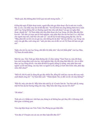 “Bu n quá, ñây không ph i là k t qu mà anh mong mu n…”
Gi ng h t ngày l ñi n tho i trư c, ngư i ñ u tiên g i ñi n tho i v n là anh trai mi n
b c xa xôi, v a nh c máy lên là b t ñ u hét: “Em k t hôn mà cũng không thêm h i ý ki n
anh? L c Song không th coi thư ng ngư i bác như anh ñư c? em g i nó nghe ñi n
tho i, nhanh lên”. V Nam nhăn nhó ñưa ñi n tho i cho L c Song, ch th y ñ u dây bên
kia nói: “h i nh cá cư c qu là linh nghi m, mày ph i ñưa cho tao hai bao lì xì, m t bao
cho ngư i mai m i, m t bao cho anh v ”. sau ñó l i là m t tràng giang ñ i h i, nào là:
“Mày ph i ñ i x t t v i em gái tao, n u không thì ăn ñòn” th này th kia. L c Song v a
cư i v a g t ñ u, cu i cùng nói: “anh yên tâm, em s ñ i x v i V Nam t t hơn em gái
em”.
Nghe câu nói y c a L c Song, nh ñ n l i nh c nh “c u tr i kh n ph t” c a L c Đan,
V Nam r t mu n khóc.
M t lúc sau, Tiêu Tinh g i ñi n ñư ng dài v chúc m ng “Nam Nam n, mày ñ ñư c
hoa cư i trong ñám cư i c a tao, linh nghi m th t, t c ñ cũng th t th n t c. ch có ñi u
th c s L c Song r t t t, v a nhìn ñã bi t là ngư i ch ng lý tư ng. mày ph i làm m t
ngư i v t t m i ñúng, sau này làm v ngư i ta r i, ñ ng có lư i như trư c n a, ph i d y
s m, bi t chưa?”
“Bi t r i, khi b anh y dùng ñá g i d y nhi u l n, ñ ng h sinh h c c a tao ñã xoay m t
cách thành công r i”. V Nam kh cư i: “Th m Quân T c có ñ i x t t v i mày không?”
“R t t t, mày yên tâm ñi. M y hôm n a anh y s v nư c làm ăn. Tao b o anh y mang
m t bó hoa d lan hương tr ng cho mày. Mày hi u t m lòng c a tao r i ch ?”

“Dĩ nhiên”.
Tình yêu có kh p nơi, tình b n c a chúng ta s không bao gi thay ñ i vì kho ng cách
th i gian và không gian.
V a cúp ñi n tho i c a Tiêu Tinh, Chu Phóng l i g i ñi n ñ n.
“Em dâu à? Chuy n con cái các em th o lu n ñ n ñâu r i?”

 