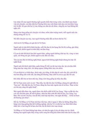 Lúc nhàn r i m i ngư i thư ng ng i quanh chi c bàn trong vư n, v a ñánh m t chư c
v a nói chuy n. con dâu nhà h Chương hôm nay sinh ñư c m t c u con trai khóc long
tr i l ñ t. t i qua nhà h Lý m ch ng con dâu l i cãi nhau, văng ñ các lo i không th
nghe n i.
Hàng xóm láng gi ng nói chuy n v i nhau, m m năm mi ng mư i, m i ngư i m t câu
nhưng trông r t vui v .
Nói ñ n chuy n sau này, m i ngư i thư ng nh c ñ n an hem nhà h V .
Anh trai là V Đ ng, em gái tên là V Nam.
Ngư i anh t nh ñã b b nh d dày, m i l n ñau là ôm b ng lăn lên bò xu ng, gào khóc
th m thi t, khi n ngư i ta nhìn th y mà ñau lòng.
Cô em t nh ñã thích làm khó ngư i khác, m ng ngư i không chút t c tĩu, vòng vo tam
qu c, nói bóng nói gió, khi n ngư i ta t c ñ n sôi máu.
Tên c a hai ñ a tr không ngh thu t, ngo i hình không ngh thu t nhưng ăn m c r t
ngh thu t.
Ngư i anh r t thích sành ñi u, qu n th ng l ch , áo ñ lo i màu s c, l i còn ñeo th t
lưng màu b c sáng chói, tóc d ng ngư c ch ng khác nào con nhím.
Cô em thích t v hi n th c, thích m c váy tr ng, ñi ñôi dép lê xinh x n, khi cư i ñ l
má lúm ñ ng ti n xinh x n, d u dàng d thương, th c ch t là con ác qu ñ i l t c u.
Khi nh c ñ n hai an hem nhà này, hàng xóm láng gi ng l i th y ñau ñ u.
B V Nam m m cư i và nói: “Ban ñ u, lúc ñ t tên cho V Đ ng, chúng tôi nghĩ ñ n t
“bay cao”. Khi ñ t tên cho V Nam, ñúng lúc hoa m c ngoài c a s n hoa. Th c ra hai
cái tên này cũng r t ngh thu t”.
M i ngư i ñ u than vãn, ngư i than vãn nhi u nh t là b L c Song: “th c ra ñ t tên cho
con ch c n ñơn gi n, d nh là ñư c. nhìn hai ñ a sinh ñôi nhà tôi kìa, L c Song, L c
Đan. Hai cái tên v a hay v a d nh , m t kép m t ñơn, v a nghe ñã th y… là hai an hem
r t thương yêu nhau”.
H i y V Đ ng và V Nam m i h c ti u h c, nhà ngo i ô. Khu y không ñông l m,
hàng xóm láng gi ng h u h t là ñ ng nghi p. nhà h V và nhà h L c thân thi t nhau
nh t, b i vì hai ông b là b n chơi bài, h r t thích chơi m t chư c.
V Đ ng và V Nam không h p nhau, c năm ba ngày là l i cãi nhau m t i, th nh
tho ng m i ngư i nghe th y trong vư n vang lên ti ng kêu th m thi t như l n b ch c ti t

 