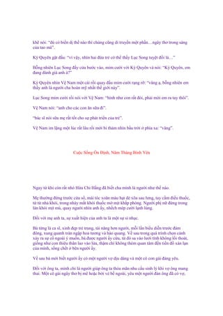kh nói: “dù có bi n d th nào thì chúng cũng di truy n m t ph n…ngây thơ trong sáng
c a tao mà”.
Kỳ Quyên g t ñ u: “vì v y, nhìn hai ñ a tr có th th y L c Song tuy t ñ i là…”
B ng nhiên L c Song ñ y c a bư c vào, m m cư i v i Kỳ Quyên và nói: “Kỳ Quyên, em
ñang ñánh giá anh à?”
Kỳ Quyên nhìn V Nam m t cái r i quay ñ u m m cư i r ng r : “vâng , b ng nhiên em
th y anh là ngư i cha hoàn m nh t th gi i này”.
L c Song m m cư i r i nói v i V Nam: “hình như con r t ñói, ph i m i em ra tay thôi”.
V Nam nói: “anh cho các con ăn s a ñi”.
“bác sĩ nói s a m r t t t cho s phát tri n c a tr ”.
V Nam im l ng m t lúc r t lâu r i m i bi th m nhìn b u tr i

phía xa: “vâng”.

Cu c S ng n Đ nh, Năm Tháng Bình Yên

Ngay t khi còn r t nh H a Chi H ng ñã bi t cha mình là ngư i như th nào.
M thư ng ñ ng trư c c a s , mái tóc xoăn màu h t d xõa sau lưng, tay c m ñi u thu c,
t t nh khói, trong nháy m t khói thu c m m t kh p phòng. Ngư i ph n ñ ng trong
làn khói m t mù, quay ngư i nhìn anh y, nh ch mép cư i l nh lùng.
Đ i v i m anh ta, s xu t hi n c a anh ta là m t s s nh c.
Bà t ng là ca sĩ, xinh ñ p tr trung, tài năng hơn ngư i, m i l n bi u di n trư c ñám
ñông, xung quanh tràn ng p hoa tương và hào quang. V sau trong quá trình ch n c nh
x y ra s c ngoài ý mu n, bà ñư c ngư i y c u, t ñó sa vào lư i tình không l i thoát,
gi ng như con thiêu thân lao vào l a, th m chí không thèm quan tâm ñ n ti n ñ xán l n
c a mình, s ng ch t bên ngư i y.
V sau bà m i bi t ngư i y có m t ngư i v d u dàng và m t cô con gái ñáng yêu.
Đ i v i ông ta, mình ch là ngư i giúp ông ta th a mãn nhu c u sinh lý khi v ông mang
thai. M t cô gái ngây thơ b mê ho c b i v b ngoài, yêu m t ngư i ñàn ông ñã có v ,

 
