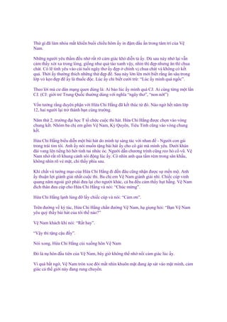 Th gì ñã làm nhòa m t khi n bu i chi u hôm y in ñ m d u n trong tâm trí c a V
Nam.
Nh ng ngư i yêu th m ñ u nh r t rõ c m giác khó di n t y. Dù sau này nh l i v n
c m th y xót xa trong lòng, gi ng như qu táo xanh v y, nhìn thì ñ p nhưng ăn thì chua
chát. Có l tình yêu vào cái tu i ngây thơ y ñ p chính v chua chát và không có k t
qu . Th i y thư ng thích nh ng th ñ p ñ . Sau này l n lên m i bi t r ng n sâu trong
l p v k o ñ p ñ y là thu c ñ c. Lúc y ch bi t cư i tr : “Lúc y mình quá ng c”.
Theo l i mà cư dân m ng quen dùng là: Ai b o lúc y mình quá CJ. Ai cùng t ng m t l n
CJ. (CJ: gi i tr Trung Qu c thư ng dùng v i nghĩa “ngây thơ”, “non n t”)
V n tư ng r ng duyên ph n v i H a Chi H ng ñã k t thúc t ñó. Nào ng h t năm l p
12, hai ngư i l i tr thành b n cùng trư ng.
Năm th 2, trư ng ñ i h c T t ch c cu c thi hát. H a Chi H ng ñư c ch n vào vòng
chung k t. Nhóm ba ch em g m V Nam, Kỳ Quyên, Tiêu Tinh cũng vào vòng chung
k t.
H a Chi H ng bi u di n m t bài hát do mình t sáng tác v i nhan ñ - Ngư i con gái
trong trái tim tôi. Anh y nói mu n t ng bài hát y cho cô gái mà mình yêu. Dư i khán
ñài vang lên ti ng hò hét tinh tai nh c óc. Ngư i d n chương trình cũng reo hò c vũ. V
Nam nh r t rõ khung c nh sôi ñ ng lúc y. Cô nhìn anh qua t m rèm trong sân kh u,
không nhìn rõ v m t, ch th y phía sau.
Khí ch t và tư ng m o c a H a Chi H ng ñi ñ n ñâu cũng nh n ñư c s m n m . Anh
y thu n l i giành gi i nh t cu c thi. Ba ch em V Nam giành gi i nhì. Chi c cúp vinh
quang năm ngoài gi ph i ñưa l i cho ngư i khác, c ba ñ u c m th y h t h ng. V Nam
ñích thân ñưa cúp cho H a Chi H ng và nói: “Chúc m ng”.
H a Chi H ng l nh lùng ñ l y chi c cúp và nói: “C m ơn”.
Trên ñư ng v ký túc, H a Chi H ng ch n ñư ng V Nam, h gi ng h i: “B n V Nam
yêu quý th y bài hát c a tôi th nào?”
V Nam khách khí nói: “R t hay”.
“V y thì t ng c u ñ y”.
Nói xong, H a Chi H ng cúi xu ng hôn V Nam
Đó là n hôn ñ u tiên c a V Nam, bây gi không th nh n i c m giác lúc y.
Vì quá b t ng , V Nam tròn xoe ñôi m t nhìn khuôn m t ñang áp sát vào m t mình, c m
giác c th gi i này ñang rung chuy n.

 