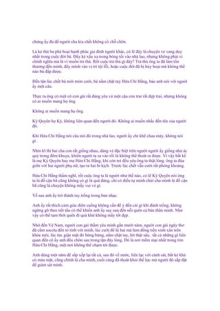 ch ng y ñ ñ ngư i cha kia ch t không có ch chôn.
Là k th ba phá ho i h nh phúc gia ñình ngư i khác, có l ñây là chuy n v vang duy
nh t trong cu c ñ i bà. Đ y k x u xa trong bóng t i vào nhà lao, nhưng không ph i vì
chính nghĩa mà là vì mu n tr thù. R t cu c tr thù gì ñây? Tr thù ông ta ñã làm t n
thương ñ n mình, ñ y mình vào v trí t i l i, ho c cu c ñ i ñã b h y ho i mà không th
nào bù ñ p ñư c.
Đ n t n lúc ch t bà m i m m cư i, bà n m ch t tay H a Chi H ng, b o anh nói v i ngư i
y m t câu.
Th c ra ông có m t cô con gái r t ñáng yêu và m t c u con trai r t ñ p trai, nhưng không
có ai mu n mang h ông.
Không ai mu n mang h ông.
Kỳ Quyên h Kỳ, không liên quan ñ n ngư i ñó. Không ai mu n nh c ñ n tên c a ngư i
ñó.
Khi H a Chi H ng nói câu nói ñó trong nhà lao, ngư i y ch kh chau mày, không nói
gì.
Nhìn kĩ thì hai cha con r t gi ng nhau, dáng v ñ c bi t trên ngư i ngư i y gi ng như ác
qu trong ñêm khuya, khi n ngư i ta sa vào r i là không th thoát ra ñư c. Vì v y b t k
là m Kỳ Quyên hay m H a Chi H ng, khi còn tr ñ u yêu ông ta th t lòng. ông ta ñùa
gi n v i hai ngư i ph n , t o ra hai bi k ch. Trư c lúc ch t v n cư i r t phóng khoáng.
H a Chi H ng th m nghĩ, r t cu c ông ta là ngư i như th nào, có l Kỳ Quyên nói ông
ta là ñ c n bã cũng không có gì là quá ñáng, ch có ñi u t mình ch i cha mình là ñ c n
bã cũng là chuy n không m y vui v gì.
V sau anh y tr thành tay tr ng trong ban nh c.
Anh y r t thích c m giác ñiên cu ng không c n ñ ý ñ n cái gì khi ñánh tr ng, không
ng ng gõ theo ti t t u có th khi n anh y say sưa ñ n n i quên c b n thân mình. Như
v y có th t m th i quên ñi quá kh không m y t t ñ p.
Nh ñ n V Nam, ngư i con gái th m yêu mình g n mư i năm, ngư i con gái ngây thơ
ñã c m socola ñ n t tình v i mình, lúc cư i ñ l hai má lúm ñ ng ti n xinh x n trên
khóe môi, lúc t c gi n m t ñ b ng b ng, n m ch t tay, hít th t sâu.. t t c nh ng gì liên
quan ñ n cô y anh ñ u chôn sau trong t n ñáy lòng. Đó là nơi m m m i nh t trong tim
H a Chi H ng, m t nơi không th ch m t i ñư c.
Anh dùng m t năm ñ s p x p l i t t c , sau ñó v nư c, liên l c v i c nh sát, b t k khá
có máu m t, cũng chính là cha mình, cu i cùng ñã thoát kh i th l c mà ngư i ñó s p ñ t
ñ giám sát mình.

 