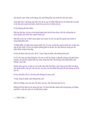 tu i thanh xuân. Nhìn cô bé ñáng yêu, anh b ng th y tim mình tr nên y u m m.
Anh nh c bút, vi t hàng ch trên CD, ñó là câu Tô M n M n ñã nói r t nhi u l n v i anh,
có l , th anh mu n tìm ki m chính là s yên n và bình yên y.
Cô y không ñòi h i nhi u.
H i h c ñ i h c, ký túc xá n th nh hành m t câu h i l a ch n, n u l y ch ng b n s
ch n ngư i yêu mình hay ngư i mình yêu.
H u h t c ký túc xá ñ u ch n ngư i yêu mình, h nói con gái l y ngư i yêu mình s
càng h nh phúc hơn.
Tô M n M n c ch p ch n ngư i mình yêu. Cô nói, mu n l y ngư i mình yêu, mu n yêu
anh y h t mình. Cô tin con ngư i không ph i là s t ñá, ch c n mình b công s c thì
ch c ch n s ñư c báo ñáp.
Cô y r t thích m t câu nói, ñó là: “cu c s ng n ñ nh, năm tháng bình yên”.
Cô y nói tình yêu l ng ñ ng lâu r i m i có th d u dàng và ñ p ñ , không c n ph i khoa
trương, ch c n hai ngư i n m tay nhau s ng tr n ñ i, t n hư ng ni m h nh phúc nh
nhàng, v y là ñ .
Nhi u năm qua ñi, c anh và cô y ñ u thay ñ i r t nhi u, cu i cùng c hai ñ u tìm ñư c
th mình mu n. bây gi v n còn tr , sau này còn r t nhi u th i gian ñ t n hư ng s bình
yên y.
Cô y nhìn ñĩa CD có vi t tám ch r t ñ p r i m m cư i.
“Cu c s ng n ñ nh, năm tháng bình yên”.
H a Chi H ng, may mà anh v n nh , còn em, v n chưa bao gi r i xa.
Không bi t hai ñ a tr ăn u ng th nào, V Nam b t ñ u nh m tính trong b ng, chi b ng
sau khi ra vi n tìm m t vú em th t kh e m nh.

---- THE END ---

 