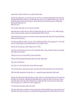 ngư i khác. Đi u y khi n cô c m th y r t khó ch u.
Bí m t này gi ng như s i ch bu c trái tim V Nam, nó không ng ng ñư c thít ch t, ban
ñ u ñau ñơn d d i, nhưng v sau d n d n th y quen v i nó. Nhi u năm trôi qua, s i ch
y ñã thít ch t vào t n sâu trong tim, v t c a mà s i ch y ñ l i quá nh , dư ng như
không nhìn th y d u v t.
Quên r i sao?
Ch là chôn ch t, gi u vào nơi sâu hơn mà thôi.
M t th i gian sau khi chia tay, H a Chi H ng thay b n gái “tích c c” hơn. M i khi g p
nhau trong sân trư ng, anh ta coi như không nhìn th y V Nam.
Sinh nh t l n th hai mươi c a V Nam, anh ta t ng m t chi c h p, bên trong tr ng r ng,
không có b t kỳ th gì.
V Nam g i ñi n h i anh ta có ý gì. Anh ta không gi i thích, ch h gi ng nói: “Cái mình
c n ch là m t ngư i có th ch p nh n t t c con ngư i mình”.
Sau ñó anh ta cúp máy, ñ l i ti ng tút tút vô h n.
V Nam c m th y câu nói y c a anh ta l nh ñ n th u xương. Mùa hè nóng n c mà nghe
th y l nh toát c ngư i.
Ti ng tút tút c a vào tim khi n V Nam nhói ñau.
Nhưng v n không th thuy t ph c ñư c b n thân ch p nh n.
Tuy anh ta r t ñ p trai.
Tuy anh ta có s c hút ñ c bi t và khí ch t hơn ngư i.
Tuy r t yêu anh ta, yêu năm sáu năm, yêu ñén m c m i l n nh ñ n anh ta l i th y ñau.
M i tình th m l ng kh c c t ghi tâm, và – quãng th i gian h nh phúc ng n ng i.
Nhưng v n không th ch p nh n ñư c s th c anh ta có dính dáng ñ n b n lưu manh côn
ñ th m chí xã h i ñen. Không th ch p nh n ñư c s th c b anh ta là tên trùm xã h i
ñen khét ti ng. Hơn n a anh ta không h có ý ñ nh thay ñ i, hơn n a anh ta s ng trong
môi trư ng y vui v thích thú “như cá g p nư c”.
V Nam th y căm ghét, th m chí s hãi.
S c hút mãnh li t và v ñ p trai c a các ñàn anh xã h i ñen khi n các cô gái ngây thơ mê
m n ñ n m c ch t ñi s ng l i, sau nh ng l n không ng ng ki m ch b n thân và câu nói

 