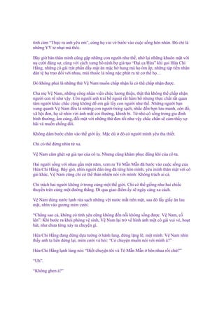 tình c m “Th c ra anh yêu em”, cùng h vui v bư c vào cu c s ng hôn nhân. Đó ch là
nh ng YY t nh t mà thôi.
Bây gi b n thân mình cũng g p nh ng con ngư
n cư i ñáng s , cùng v i cách xưng hô n nh b
H ng, nh ng cô gái trát ph n ñ y m t ăn m c h
dân t h trao ñ i v i nhau, mùi thu c lá n ng n

i như th , nh l i nh ng khuôn m t v i
gi t o “Đ i ca H a” khi g i H a Chi
hang mà h ôm p, nh ng t p ti n nhân
c phát ra t cơ th h …

Đó không ph i là nh ng th V Nam mu n ch p nh n là có th ch p nh n ñư c.
Cha m V Nam, nh ng công nhân viên ch c lương thi n, th t thà không th ch p nh n
ngư i con r như v y. Còn ngư i anh trai b ngoài r t h m h nhưng th c ch t r t quan
tâm ngư i khác ch c cũng không ñ em gái l y con ngư i như th . Nh ng ngư i b n
xung quanh V Nam ñ u là nh ng con ngư i trong s ch, nh c ñ n b n lưu manh, côn ñ ,
xã h i ñen, h s nhìn v i ánh m t coi thư ng, khinh b . T nh cô s ng trong gia ñình
bình thư ng, m cúng, ñ i m t v i nh ng th ñen t i như v y ch c ch n s c m th y s
hãi và mu n ch ng ñ i.
Không dám bư c chân vào th gi i y. M c dù

ñó có ngư i mình yêu tha thi t.

Ch có th ñ ng nhìn t xa.
V Nam căm ghét s gi t o c a cô ta. Nhưng cũng khâm ph c dũng khí c a cô ta.
Hai ngư i s ng v i nhau g n m t năm, xem ra Tô M n M n ñã bư c vào cu c s ng c a
H a Chi H ng. Bây gi , nhìn ngư i ñàn ông ñã t ng hôn mình, yêu mình thân m t v i cô
gái khác, V Nam cũng ch có th th n nhiên nói v i mình: Không trách ai c .
Ch trách hai ngư i không trong cùng m t th gi i. Ch có th gi ng như hai chi c
thuy n trên cùng m t ñư ng th ng. Đi qua giao ñi m y s ngày càng xa cách.
V Nam dùng nư c l nh r a s ch nh ng v t nư c m t trên m t, sau ñó l y gi y ăn lau
m t, nhìn vào gương m m cư i.
“Ch ng sao c , không có tình yêu cũng không ñ n n i không s ng ñư c. V Nam, c
lên”. Khi bư c ra kh i phòng v sinh, V Nam l i tr v hình nh m t cô gái vui v , ho t
bát, như chưa t ng x y ra chuy n gì.
H a Chi H ng ñang ñ ng d a tư ng hành lang, ñ ng l ng l , m t mình. V Nam nhìn
th y anh ta li n d ng l i, m m cư i và h i: “Có chuy n mu n nói v i mình à?”
H a Chi H ng l nh lùng nói: “Bi t chuy n tôi và Tô M n M n
“Uh”.
“Không ghen à?”

bên nhau r i ch ?”

 
