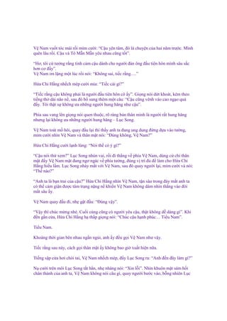V Nam vu t tóc mái r i m m cư i: “C u yên tâm, ñó là chuy n c a hai năm trư c. Mình
quên lâu r i. C u và Tô M n M n yêu nhau cũng t t”.
“Hơ, tôi c tư ng r ng tình c m c u dành cho ngư i ñàn ông ñ u tiên hôn mình sâu s c
hơn cơ ñ y”.
V Nam im l ng m t lúc r i nói: “Không sai, ti c r ng….”
H a Chi H ng nh ch mép cư i m a: “Ti c cái gì?”
“Ti c r ng c u không ph i là ngư i ñ u tiên hôn cô y”. Gi ng nói d t khoát, kèm theo
ti ng th dài não n , sau ñó b sung thêm m t câu: “C u cũng vênh váo cao ng o quá
ñ y. Tôi th t s không ưa nh ng ngư i hung hăng như c u”.
Phía sau vang lên gi ng nói quen thu c, rõ ràng b n thân mình là ngư i r t hung hăng
nhưng l i không ưa nh ng ngư i hung hăng – L c Song.
V Nam toát m hôi, quay ñ u l i thì th y anh ta ñang ung dung ñ ng d a vào tư ng,
m m cư i nhìn V Nam và thân m t nói: “Đúng không, V Nam?”
H a Chi H ng cư i l nh lùng: “Nói th có ý gì?”
“C u nói th xem?” L c Song nhún vai, r i ñi th ng v phía V Nam, dùng c ch thân
m t ñ y V Nam m t ñang ngơ ngác v phía tư ng, ñúng v trí ñ ñ làm cho H a Chi
H ng hi u l m. L c Song nháy m t v i V Nam, sau ñó quay ngư i l i, m m cư i và nói:
“Th nào?”
“Anh ta là b n trai c a c u?” H a Chi H ng nhìn V Nam, t n sâu trong ñáy m t anh ta
có th c m gi n ñư c tâm tr ng n ng n khi n V Nam không dám nhìn th ng vào ñôi
m t sâu y.
V Nam quay ñ u ñi, nh g t ñ u: “Đúng v y”.
“V y thì chúc m ng nhé. Cu i cùng cũng có ngư i yêu c u, th t không d dàng gì”. Khi
ñ n g n c a, H a Chi H ng h th p gi ng nói: “Chúc c u h nh phúc… Ti u Nam”.
Ti u Nam.
Khoàng th i gian bên nhau ng n ng i, anh y ñ u g i V Nam như v y.
Ti c r ng sau này, cách g i thân m t y không bao gi xu t hi n n a.
Ti ng s p c a hơi chói tai, V Nam nh ch mép, ñ y L c Song ra: “Anh ñ n ñây làm gì?”
N cư i trên môi L c Song t t h n, nh nhàng nói: “Xin l i”. Nhìn khuôn m t sám h i
chân thành c a anh ta, V Nam không nói câu gì, quay ngư i bư c vào, b ng nhiên L c

 