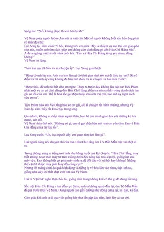 Song nói: “N u không ph c thì em hôn l i ñi”.
V Nam quay ngư i lư m cho anh ta m t cái. M t s ngư i không bi t x u h cũng ph i
có m c ñ ch .
L c Song l i m m cư i: “Thôi, không trêu em n a. Đây là nhi m v anh trai em giao phó
cho anh, mu n anh tìm cách giúp em không còn dính dáng gì ñ n H a Chi H ng n a”.
Anh ta ng ng m t lát r i m m cư i h i: “Em và H a Chi H ng t ng yêu nhau, ñúng
không?”
V Nam im l ng.
“Anh trai em ñã ñi u tra ra chuy n y”. L c Song gi i thích.
“Đ ng có mà l a em. Anh trai em làm gì có th i gian r nh r i mà ñi ñi u tra em? Dù có
ñi u tra thì anh y cũng không ñ b n lĩnh ñi u tra ra chuy n t hai năm trư c”.
“Đư c thôi, ñ anh nói h t cho em nghe. Th c ra trư c ñây không lâu lu t sư Tiêu Phàm
nh n m t v án có dính dáng ñ n H a Chi H ng, ñi u tra anh ta th y trong danh sách b n
gái có tên c a em. Th là h a t c g i ñi n tho i cho anh trai em, b o anh y nghĩ cách
c u em ra”.
Tiêu Phàm b o anh V Đ ng b o v em gái, ñó là chuy n r t bình thư ng, nhưng V
Nam l i c m th y r t khó ch u trong lòng.
Qu nhiên, không ai ch p nh n ngư i thân, b n bè c a mình giao lưu v i nh ng k lưu
manh, côn ñ .
V Nam bình tĩnh nói: “Không có gì, em s g i ñi n b o anh trai em yên tâm. Em và H a
Chi H ng chia tay lâu r i”.
L c Song cư i: “Uh, lo i ngư i ñ y, em quan tâm ñ n làm gì”.
Hai ngư i ñang nói chuy n thì c a m , H a Chi H ng ôm Tô M n M n m t tái nh t ñi
ra.
Trong phòng v ng ra ti ng nói l nh như băng tuy t c a Kỳ Quyên: “H a Chi H ng, mày
bi t không, toàn thân mày t trên xu ng dư i ñ u n ng n c mùi c n bã, gi ng h t cha
mày v y. Tao không bi t có ph i mày sinh ra ñ ñ i ñ u v i xã h i hay không? Nh ng
th c n bã ñư c mày phát huy ñ n cùng c c”.
Nh ng l i m ng ch i do quá kích ñ ng và ti ng ly v hòa l n vào nhau, th t inh tai,
gi ng như dây leo th t ch t con tim c a V Nam.
Hai t “c n bã” nghe th t ch i tai, gi ng như trong không khí có th gì ñó ñang n tung.
S c m t H a Chi H ng u ám ñ n c c ñi m, anh ta không quay ñ u l i, ôm Tô M n M n
ñi qua trư c m t V Nam. Dáng ngư i cao g y dư ng như ñông c ng l i, xa d n, xa d n.
C m giác khi anh ta ñi qua v n gi ng h t như l n g p ñ u tiên, l nh l o và xa v i.

 