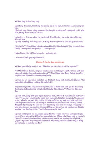 V Nam l ng l nhìn hàng lang.
Dư i bóng ñèn chùm, hình bóng c a anh y lúc n lúc hi n, m m o o, cu i cùng tan
bi n.
Đ u hành lang t i om, gi ng như màn ñêm ñang há to mi ng nu t ch ng anh và Tô M n
M n, không ñ l i chút d u v t nào.
Nơi anh y ra ñi, tr ng v ng, ch còn l i ánh ñèn nh p nháy lúc n lúc hi n, nh p nháy
ñ n chói m t.
V Nam bi t r ng, cu i cùng H a Chi H ng ñã th c s bư c ra kh i th gi i c a mình.
Ch có ñi u V Nam không bi t r ng vì sao H a Chi H ng luôn nói “C u yêu mình ñúng
không”. Nhưng chưa bao gi nói…. “Mình yêu c u”.
Ngày chia tay, khi V Nam h i, anh y không tr l i.
Ch m m cư i r i quay ngư i bư c ñi.
Chương 5. S d u dàng sau cơn say
V Nam quay ñ u l i, cư i và h i: “Mày làm sao v y, ch i gì mà khó nghe th ?”
“Tô M n M n có thai r i, sáng nay phá thai, mày bi t không?” M t Kỳ Quyên l nh như
băng, ánh m t n ch a nh ng c m xúc mà V Nam không hi u ñư c. Dư ng như cô y
r t ph n c m, th m chí coi thư ng chuy n này.
V Nam ch hơi ng c nhiên m t chút, sau ñó nhanh chóng bình tĩnh l i, l c ñ u nói: “Tao
không bi t, cũng không có h ng thú mu n bi t”.
Th c ra hai ngư i h s ng th hơn m t năm, ñ u là thanh niên, sinh l c d i dào, mang
thai là chuy n bình thư ng. Ch có ñi u khi nghe th y ñi u ñó, V Nam v n th y nhói
ñau.
V Nam cư i, ñang ñ nh quay ngư i bư c vào thì Kỳ Quyên ñi ra, hai tay n ch t vai V
Nam: “Vì sao mày l i gi ng như ngư i ch t không có chút ph n ng gì v y? Lo i ngư i
y mày v n còn yêu sao? Mày t nh l i ñi. Mày mu n sau này su t ngày ph i ng i tính
xem nó gây thù chu c oán v i nh ng ai, bao nhi u l n, mu n các con c a mày có m t
ñ ng anh ch em cùng cha khác m sao? Tao không hi u nó là th lo i gì, s ng cùng Tô
M n M n làm con nhà ngư i ta có mang không nói làm gì, b n gái phá thai còn d n ñ n
h p l p. Lo i ñàn ông gì ch . Th t khi n ngư i ta ghê t m”.
V Nam im l ng m t lúc lâu, sau ñó ng ng ñ u lên, vô c m nói: “Tao không nói là yêu
c u ta. C u ta s ng v i ai không liên quan gì ñ n tao. Chúng mày không ph i lo cho tao”.
Gi ng V Nam có chút l nh lùng, vô c m, ng ng m t lát, cô nghiêng ñ u v phía Kỳ
Quyên: “Ngoài ra, mày ñ ng ch i c u ta n a. Mày m ng c u ta là c n bã cũng là m ng
tao trư c ñây có m t như mù ñ y”.

 