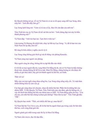 Kỳ Quyên không nói gì, v vai V Nam t v an i r i quay sang ch L c Song, nhíu
mày h i: “Anh ñ n ñây làm gì?”
L c Song l nh lùng nói: “Làm v sĩ c a cô y, theo l i căn d n c a anh trai”.
Tiêu Tinh kéo tay áo V Nam r i k sát bên tai h i: “Anh chàng ñ p trai này là th n
thánh phương nào?”
V Nam ñáp: “Anh trai b n tao. T m th i

nhà tao”.

L p trư ng Tô Dương r t nhi t tình, ch y l i b t tay L c Song: “A, ñã là b n trai c a
Nam Nam thì l i ñây chơi ñi”.
Rõ ràng là hi u nh m ý nghĩa c a t v sĩ.
L c Song cũng không gi i thích gì mà ñi th ng vào phòng Karaoke.
V Nam cùng m i ngư i vào phòng.
M i ngư i cùng ăn u ng, không khí t t p b t ñ u náo nhi t.
Có l t t c m i ngư i ñ u hy v ng H a Chi H ng b ñi, ch có V Nam là th y không
tho i mái, nhưng không h ñ l ra m t. H a Chi H ng, chàng hoàng t v n ñư c r t
nhi u cô gái theo ñu i, bây gi tr thành ngư i b h t h i, né tránh.
Th t xót xa!
M y c u con trai ng i cùng nhau u ng bia. L c Song cũng u ng m y c c. V m t th n
nhiên không bi u l c m xúc gì.
Các b n gái cùng nhau trò chuy n, ch n r t nhi u bài hát. Ph n l n là nh ng bài c a
nhóm SHE. Vì Kỳ Quyên, V Nam, Tiêu Tinh tình c m sâu ñ m, g n bó không r i, vì
v y r t thích hát nh ng bài hát c a nhóm tam ca SHE. V Nam ñ ng gi a ch huy: “Các
ch em, còn nh bài hát chúng ta ño t gi i không? Theo th t nào”. Tiêu Tinh g t ñ u:
“OK”.
Kỳ Quyên b c mình: “Thôi, nói nhi u th làm gì, mau b t ñi”.
V Nam b t bài Yes I love you, ñó là bài hát ba ngư i tham gia trong cu c thi hát năm
th hai, cu i cùng ño t gi i nhì.
Ngư i giành gi i nh t trong cu c thi y là H a Chi H ng.
V Nam c m micro, ñ c l i d o ñ u.

 