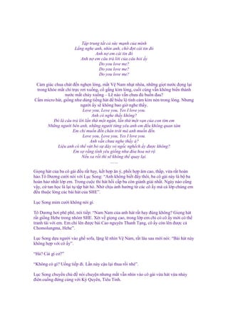 T p trung t t c s c m nh c a mình
L ng nghe anh, nhìn anh, ch ñ i cái tin ñó
Anh n em cái tin ñó
Anh n em câu tr l i c a câu h i y
Do you love me?
Do you love me?
Do you love me?
C m giác chua chát ñ n ngh n lòng, m t V Nam nh t nhòa, nh ng gi t nư c ñ ng l i
trong khóe m t ch tr c rơi xu ng, c g ng kìm lòng, cu i cùng v n không bi n thành
nư c m t ch y xu ng – L nào v n chưa ñ bu n ñau?
C m micro hát, gi ng như dùng ti ng hát ñ bi u l tình c m kìm nén trong lòng. Nhưng
ngư i y s không bao gi nghe th y.
Love you, Love you, Yes I love you.
Anh có nghe th y không?
Đó là câu tr l i l n th m t ngàn, l n th m t v n c a con tim em
Nh ng ngư i bên anh, nh ng ngư i t ng yêu anh em ñ u không quan tâm
Em ch mu n ñ n chân tr i mà anh mu n ñ n.
Love you, Love you, Yes I love you.
Anh v n chưa nghe th y à?
Li u anh có th v t b s dày vò ng c ngh ch y ñư c không?
Em s r ng tình yêu gi ng như ñóa hoa n r
N u xa r i thì s không th quay l i.
……
Gi ng hát c a ba cô gái ñ u r t hay, k t h p ăn ý, ph i h p âm cao, th p, v a r t hoàn
h o.Tô Dương cư i nói v i L c Song: “Anh không bi t ñ y thôi, ba cô gái này là b ba
hoàn h o nh t l p em. Trong cu c thi hát h i c p ba còn giành gi i nh t. Ngày nào cũng
v y, c tan h c là l i t t p hát hò. Nh ch u nh hư ng t các cô y mà c l p chúng em
ñ u thu c lòng các bài hát c a SHE”.
L c Song m m cư i không nói gì.
Tô Dương hơi phê phê, nói ti p: “Nam Nam c a anh hát r t hay ñúng không? Gi ng hát
r t gi ng Hebe trong nhóm SHE. Xét v gi ng cao, trong l p em ch có cô y m i có th
tranh tài v i em. Em ch lên ñư c bài Cao nguyên Thanh T ng, cô y còn lên ñư c c
Chomolungma, Hehe”.
L c Song d a ngư i vào gh sofa, l ng l nhìn V Nam, r t lâu sau m i nói: “Bái hát này
không h p v i cô y”.
“H ? Cái gì cơ?”
“Không có gì? U ng ti p ñi. L n này c u l i thua r i nhé”.
L c Song chuy n ch ñ nói chuy n nhưng m t v n nhìn vào cô gái v a hát v a nh y
ñiên cu ng ñ ng cùng v i Kỳ Quyên, Tiêu Tinh.

 