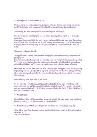V Nam nghĩ, có l mình ñã th t s say.
Nh ng tâm s c a nh ng cô gái mà trư c ñây mình coi thư ng nh t sao l i x y ra v i
mình? Nh ng gi t nư c m t ñáng khinh b nh t vì sao không th ki m ch ñư c?
T i hôm y, V Nam không nh rõ mình ñã u ng bao nhiêu rư u.
Ch nh có ñôi tay nh nhàng v vào vai mình, d u dàng, khi n ngư i ta có c m giác
thanh th n.
Cu i cùng dư ng như b b lên, nhét vào xe, mùi xe ôtô khi n V Nam bám l y ngư i y
nôn th c nôn tháo, nôn ñ n xé tim xe ph i, dư ng như mu n t ng c cái d dày ra ngoài.
C m giác ñau ñ n như n i t ng b kéo l ch kh i v trí cũ khi n toàn thân V Nam co
qu p.
Nôn xong, cô y ng thi p ñi.
Trong gi c mơ là kho ng th i gian m t tháng ng n ng i H a Chi H ng cùng mình ñ n
phòng t h c.
Sinh viên khoa văn chương trình h c khá nh , H a Chi H ng luôn tìm ñu c phòng tr ng.
Vì v y hai ngư i thư ng ch y ñ n gi ng ñư ng khoa văn. M i l n t h c, trong phòng
ch có H a Chi H ng và V Nam. L n nào h cũng ng i gi a căn phòng tr ng tr i.
Đó là năm th hai, V Nam ph i h c môn “B nh lý h c” ñáng ghét. Vi c h c thu c lòng
tri u ch ng c a các lo i b nh khi n V Nam c m th y r t ñau ñ u. Ch riêng viêm th n
ñã có năm sáu lo i, r t khó nh . V Nam h c bù ñ u, hoa m t chóng m t và v n không
nh h t ñư c.
H a Chi H ng luôn ng i c nh cô, r t ít nói.
Có lúc anh n m bò ra bàn ng , có lúc ñ c báo, ho c hào h ng ng i xem nh ng hình v
trong giáo trình c a V Nam, sau ñó bình lu n “th t bu n nôn”. V Nam l y bút gõ vào
m t bàn, m m cư i và nói: “Các b ph n trong cơ th c u như th ñ y”. H a Chi H ng lè
lư i nói: “C t ñi cho xong”.
V Nam phì cư i.
H a Chi H ng th y V Nam cư i li n áp sát m t hôn cô. V Nam mu n ngăn l i nhưng
b anh y kéo tay ra, “ ñây làm gì có ai, c u s gì ch ?”
V Nam nhíu mày: “Mình ph i chuyên tâm h c hành, c u không ñư c qu y r y”.
“C u th t t nh t. N u ñã mu n chuyên tâm h c hành thì g i ngư i ta ñ n phòng t h c
cùng làm gì?”
“T c u ñ n ñ y ch ”.

 