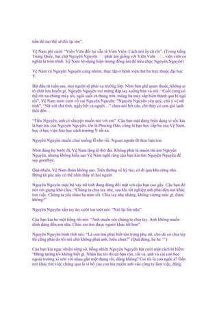 ti n thì tao th s ñ i l i tên”.
V Nam phì cư i: “Viên Viên ñ i l i v n là Viên Viên. Cách nói y cũ r i”. (Trong ti ng
Trung Qu c, hai ch Nguyên Nguyên 双双phát âm gi ng v i Viên Viên 双双, viên viên có
nghĩa là tròn trĩnh. V Nam l i d ng hi n tư ng ñ ng m ñ trêu ch c Nguyên Nguyên)
V Nam và Nguyên Nguyên cùng nhóm, th c t p
Y.

b nh vi n th ba tr c thu c ñ i h c

B t ñ u t tu n sau, m i ngư i s ph i xa trư ng l p. Nhìn bàn gh quen thu c, không ai
t chút lưu luy n gì. Nguyên Nguyên vui m ng ñ p tay xu ng bàn và nói: “Cu i cùng có
th r i xa chúng mày r i, ng i su t c tháng tr i, mông bà mày s p bi n thành qu bí ngô
r i”. V Nam m m cư i v vai Nguyên Nguyên: “Nguyên Nguyên yêu quý, chú ý v n
tính”. “N v i ch tính, ng y h t c ngư i…” chưa nói h t câu, ch th y có cơn gió l nh
th i ñ n…
“Ti u Nguyên, anh có chuy n mu n nói v i em”. C u b n m t ñang bi n d ng vì s c kia
là b n trai c a Nguyên Nguyên, tên là Phương Đào, cũng là b n h c c p ba c a V Nam,
h c h c vi n hóa h c cách trư ng Y r t xa.
Nguyên Nguyên mu n chui xu ng l cho r i. Ngoan ngoãn ñi theo b n trai.
Nhìn dáng h bư c ñi, V Nam l ng l th dài. Không ph i là mu n trù úm Nguyên
Nguyên, nhưng không hi u sao V Nam nghĩ r ng c u b n kia tìm Nguyên Nguyên ñ
say goodbye.
Qu nhiên, V Nam ñoán không sao. Trên ñư ng v ký túc, cô ñi qua khu r ng nh .
Đ ng t góc này có th nhìn th y rõ hai ngư i.
Nguyên Nguyên m c b váy n tính ñang ñ ng ñ i m t v i c u b n cao g y. C u b n ñó
nói v i gi ng khó ch u: “Chúng ta chia tay nhé, sau khi t t nghi p anh ph i ñ n nơi khác
tìm vi c. Chúng ta yêu nhau ba năm r i. Chia tay nh nhàng, không vư ng m c gì, ñư c
không?”
Nguyên Nguyên x n tay áo, cư i toe toét nói: “Nói l i l n n a”.
C u b n kia ho m t ti ng r i nói: “Anh mu n nói chúng ta chia tay. Anh không mu n
dính dáng ñ n em n a. Chúc em tìm ñư c ngư i khác t t hơn”.
Nguyên Nguyên bình tĩnh nói: “Là con trai ph i bi t tôn tr ng ph n , cho dù có chia tay
thì cũng ph i do tôi nói ch không ph i anh, hi u chưa?” (Quá ñúng, he he ^^)
C u b n kia ng c nhiên s ng s , b ng nhiên Nguyên Nguyên b t cư i m t cách bí hi m:
“Đ ng tư ng tôi không bi t gì. Nhân lúc tôi thi c b n r n, v t v , anh và cái con h c
ngoài trư ng xí x n v i nhau g n m t tháng r i, ñúng không? Coi tôi là con ng c à? Đ n
nơi khác tìm vi c ch ng qua là vì b c a con kia mu n anh vào công ty làm vi c, ñúng

 