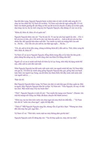Sau khi t m xong, Nguyên Nguyên bư c ra kh i nhà v sinh v i ñôi m t sưng ñ . Cô
ch y l i ôm ch m l y V Nam r i òa khóc. V Nam suýt n a thì ngã xu ng ñ t. Cô v i
bám vào thành giư ng ñ cân b ng cơ th sau ñó t t di chuy n v phía cái t bên c nh,
d a lưng vào t , lúc y m i vòng tay ôm Nguyên Nguyên, nh nhàng v vào vai cô y.
“Khóc ñi, khóc ñi, khóc r i s quên mà”.
Nguyên Nguyên khóc n c n : “Tao b mù r i. Vì sao l i yêu lo i ngư i y ch … Ch vì
b con kia có ti n, ch vì b nó lo cho vi c làm cho anh ta… Anh ta ñã nói yêu tao bao
nhiêu l n, th nguy n bên nhau su t ñ i. Tao mu n xe rách cái mi ng th i c a anh
ta…Hu hu….Tao v n còn yêu anh ta, tao th t ngu ng c… Hu hu…”
“Uh, uh, anh ta là k ñ u cáng, chúng ta không thèm ñ ý ñ n anh ta. Thôi, khóc xong thì
thôi, khóc ñi, khóc ñi”.
V Nam v vai an i Nguyên Nguyên, b ng nhiên trong ñ u cô y hi n lên th gì ñó –
ph i chăng l n u ng say y, mình cũng ch i r a H a Chi H ng như th ?
Ngư i v vai an i mình su t bu i t i hôm y là L c Song, nhìn th y b d ng mình th
này, ch c anh ta cư i ñ t ru t m t.
Nhìn Nguyên Nguyên lau h t nư c m t nư c mũi vào ngư i mình th này V Nam th y
s n gai c. T i hôm y mình cũng gi ng Nguyên Nguyên bây gi , gi ng như con b ch
tu c bám vào ngư i L c Song, sau ñó khóc lóc th m thi t, bôi ñ y nư c m t nư c mũi
vào ngư i anh ta……
Th t x u h .
Đ i Nguyên Nguyên khóc xong, V Nam vào nhà v sinh t m qua r i thay qu n áo. Khi
ta ngoài, th y Nguyên Nguyên n m bò ra bàn. V Nam nói: “Ti u Nguyên, t i nay v nhà
tao chơi. M t mình mày ký túc bu n l m”.
“Thôi”. Nguyên Nguyên xì mũi r i nói: “Tao mu n lên m ng xem Naruto”. (Naruto: tên
m t b manga n i ti ng c a Nh t, ñã ñư c chuy n th thành anime)
“Hôm nay m tao làm món sư n xào chua ng t mà mày thích ăn nh t ñ y…” V Nam
kéo dài t “sư n xào chua ng t”, nghe r t h p d n.
“Th t à?” M t Nguyên Nguyên sáng lên, nhưng v n c gi b e th n: “Nhưng tao chưa
ñ n nhà mày bao gi , ng i l m…”
V Nam v vai: “Thôi thôi, trư c m t tao mày không ph i gi b n a”.
Nguyên Nguyên cư i r i ñ ng d y nói: “Tao ñi thay qu n áo, mày ch tao nhé”.

 