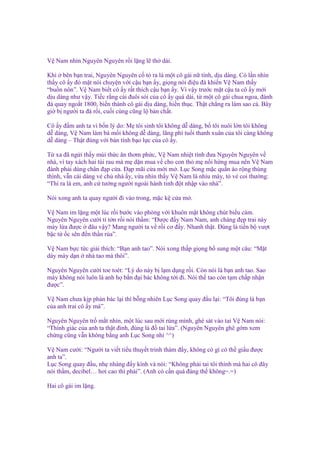 V Nam nhìn Nguyên Nguyên r i l ng l th dài.
Khi bên b n trai, Nguyên Nguyên c t ra là m t cô gái n tính, d u dàng. Có l n nhìn
th y cô y ñ m t nói chuy n v i c u b n y, gi ng nói ñi u ñà khi n V Nam th y
“bu n nôn”. V Nam bi t cô y r t thích c u b n y. Vì v y trư c m t c u ta cô y m i
d u dàng như v y. Ti c r ng cái ñuôi sói c a cô y quá dài, t m t cô gái chua ngoa, ñánh
ñá quay ngo t 1800, bi n thành cô gái d u dàng, hi n th c. Th t ch ng ra làm sao c . Bây
gi b ngư i ta ñá r i, cu i cùng cũng l b n ch t.
Cô y ñ m anh ta vì b n lý do: M tôi sinh tôi không d dàng, b tôi nuôi l n tôi không
d dàng, V Nam làm bà m i không d dàng, lãng phí tu i thanh xuân c a tôi càng không
d dàng – Th t ñúng v i b n tính b o l c c a cô y.
T xa ñã ng i th y mùi th c ăn thơm ph c, V Nam nhi t tình ñưa Nguyên Nguyên v
nhà, vì tay xách hai túi rau mà m d n mua v cho con th m n i h ng mua nên V Nam
ñành ph i dùng chân ñ p c a. Đ p mãi c a m i m . L c Song m c qu n áo r ng thùng
thình, v n cái dáng v ch nhà y, v a nhìn th y V Nam là nhíu mày, t v coi thư ng:
“Thì ra là em, anh c tư ng ngư i ngoài hành tinh ñ t nh p vào nhà”.
Nói xong anh ta quay ngư i ñi vào trong, m c k c a m .
V Nam im l ng m t lúc r i bư c vào phòng v i khuôn m t không chút bi u c m.
Nguyên Nguyên cư i tí t n r i nói th m: “Đư c ñ y Nam Nam, anh chàng ñ p trai này
mày l a ñư c ñâu v y? Mang ngư i ta v r i cơ ñ y. Nhanh th t. Đúng là ti n b vư t
b c t c sên ñ n th n rùa”.
V Nam b c t c gi i thích: “B n anh tao”. Nói xong th p gi ng b sung m t câu: “M t
dày mày d n nhà tao mà thôi”.
Nguyên Nguyên cư i toe toét: “Lý do này b l m d ng r i. Còn nói là b n anh tao. Sao
mày không nói luôn là anh h b n ñ i bác không t i ñi. Nói th tao còn t m ch p nh n
ñư c”.
V Nam chưa k p ph n bác l i thì b ng nhiên L c Song quay ñ u l i: “Tôi ñúng là b n
c a anh trai cô y mà”.
Nguyên Nguyên tr m t nhìn, m t lúc sau m i rùng mình, ghé sát vào tai V Nam nói:
“Thính giác c a anh ta th t ñ nh, ñúng là ñ tai l a”. (Nguyên Nguyên ghê g m xem
ch ng cũng v n không b ng anh L c Song nh ^^)
V Nam cư i: “Ngư i ta vi t ti u thuy t trinh thám ñ y, không có gì có th gi u ñư c
anh ta”.
L c Song quay ñ u, nh nhàng ñ y kính và nói: “Không ph i tai tôi thính mà hai cô ñây
nói th m, decibel… hơi cao thì ph i”. (Anh có c n quá ñáng th không=.=)
Hai cô gái im l ng.

 