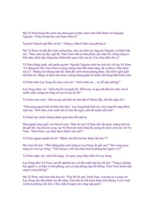 M V Nam bưng ñĩa sư n xào chua ng t ra bàn, m m cư i thân thi n v i Nguyên
Nguyên: “Cháu là b n h c c a Nam Nam à?”
Nguyên Nguyên g t ñ u và nói: “Vâng , cháu là b n cùng phòng ”.
M V Nam v i ñ t ñĩa sư n xu ng bàn, ch y l i n m tay Nguyên Nguyên và nhi t tình
nói: “Nào, mau l i ñây ng i ñi. Nam Nam nhà cô làm phi n các cháu r i. S ng cùng nó
b n năm, ph i ch u ñ ng bao nhiên thói quen x u c a nó. Các cháu th t v t v ”.
V Nam ñ ng c nh, m t gư m gư m. Nguyên Nguyên cư i toe toét nói v i m V Nam:
“Cô ñ ng nói th , Nam Nam cùng chúng cháu b n năm cũng v t v l m . Như nhau
mà cô”. Mi ng nói nhưng m t li c nhìn ñĩa sư n thơm phưng ph c, b c khói nghi ngút
trên bàn ăn. Dáng v thèm nh nư c mi ng nhưng ph i c ki m ch trông th t bu n cư i.
V Nam nhìn L c Song r i m m cư i nói: “Anh

nhà em… có d ch u không?”

L c Song nhún vai: “Anh chuy n ra ngoài r i. Hôm nay cô g i anh ñ n ăn cơm, nói là
mu n chúc m ng em s ng sót tr v sau kỳ thi”.
V Nam m m cư i: “M em g i anh ñ n thì anh ñ n à? Đư c ñ y, r t bi t nghe l i”.
“Tôn tr ng ngư i trên là ñi u nên làm”. L c Song bình tĩnh nói, nói xong b sung thêm
m t câu, “Hơn n a, món sư n rán cô làm r t ngon, anh r t mu n n m th ”.
V Nam b c mình, không thèm quan tâm ñ n anh ta.
M i ngư i cùng ng i vào bàn ăn cơm. Th c ăn m V Nam n u r t ngon, loáng m t cái
ñã g n h t. Sau khi ăn xong, m V Nam ho m t ti ng l y gi ng r i m m cư i nói v i V
Nam: “Nam Nam, con th c t p b nh vi n nào?”
V Nam ngoan ngoãn tr l i: “B nh vi n th ba tr c thu c ñ i h c Y”.
M cư i r t tươi: “Th ch ng ph i cách công ty L c Song r t g n sao?” Nói xong quay
sang nói v i L c Song: “Ti u Song à, ch mà cháu thuê là phòng hai ngư i à?”
V Nam nghe v y, m t bi n d ng, v i quay sang nháy m t v i L c Song.
L c Song nhìn V Nam, sau ñó nghiêm túc cúi ñ u nghĩ m t lúc r i nói: “Vâng , phòng
hai ngư i , có b p, có thư phòng, còn có m t phòng ng ñ không. Nam Nam mu n d n
sang cùng không?”
M V Nam cư i tươi như hoa n : “V y thì t t quá. Nam Nam, con d n ra cùng v i
L c Song, hai ñ a chăm sóc l n nhau, hơn n a l i ti t ki m ñư c ti n phòng. Con m t
mình m không yên tâm. Ch c ch n là ngày nào cũng ng quên”.

 