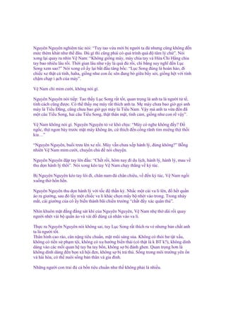 Nguyên Nguyên nghiêm túc nói: “Tuy tao v a m i b ngư i ta ñá nhưng cũng không ñ n
m c thèm khát như th ñâu. Dù gì thì cũng ph i có quá trình quá ñ tâm lý ch ”. Nói
xong l i quay ra nhìn V Nam: “Không gi ng mày, mày chia tay và H a Chi H ng chia
tay bao nhiêu lâu r i. Th i gian lâu như v y là quá ñ r i, chi b ng suy nghĩ ñ n L c
Song xem sao?” Nói xong cô y l i b t ñ u tâng b c: “L c Song ñúng là hoàn h o, ñi
chi c xe th t cá tính, haha, gi ng như con c sên ñang bò gi a b y sói, gi ng h t v i tính
ch m ch p ì ch c a mày”.
V Nam ch m m cư i, không nói gì.
Nguyên Nguyên nói ti p: Tao th y L c Song r t t t, quan tr ng là anh ta là ngư i t t ,
tính cách cũng ñư c. Có th th y m mày r t thích anh ta. M mày chưa bao gi g i anh
mày là Ti u Đ ng, cũng chưa bao gi g i mày là Ti u Nam. V y mà anh ta v a ñ n ñã
m t câu Ti u Song, hai câu Ti u Song, th t thân m t, tình c m, gi ng như con r v y”.
V Nam không nói gì. Nguyên Nguyên t v khó ch u: “Mày có nghe không ñ y? Đ
ng c, th t ngon bày trư c m t mày không ăn, c thích ñ n c ng rãnh tìm mi ng th t th i
kia…”
“Nguyên Nguyên, bu i trưa lên xe r i. Mày v n chưa x p hành lý, ñúng không?” B ng
nhiên V Nam m m cư i, chuy n ch ñ nói chuy n.
Nguyên Nguyên ñ p tay lên ñ u: “Ch t r i, hôm nay ñi du l ch, hành lý, hành lý, mau v
thu d n hành lý thôi”. Nói xong kéo tay V Nam ch y th ng v ký túc.
B Nguyên Nguyên kéo tay lôi ñi, chân nam ñá chân chiêu, v ñ n ký túc, V Nam ng i
xu ng th h n h n.
Nguyên Nguyên thu d n hành lý v i t c ñ th n kỳ. Nh c m t cái va li lên, ñ h t qu n
áo ra giư ng, sau ñó l y m t chi c va li khác ch n m y b nhét vào trong. Trong nháy
m t, cái giư ng c a cô y bi n thành bãi chi n trư ng “ch t ñ y xác quân thù”.
Nhìn khuôn m t ñ ng ñ ng sát khí c a Nguyên Nguyên, V Nam nh th dài r i quay
ngư i nhét vài b qu n áo và vài ñ dùng cá nhân vào va li.
Th c ra Nguyên Nguyên nói không sai, tuy L c Song r t thích ra v nhưng b n ch t anh
ta là ngư i t t.
Thân hình cao ráo, cân n ng tiêu chu n, m t mũi sáng s a. Không có thói hư t t x u,
không có ti n s ph m t i, không có xu hư ng bi n thái (có th t là k BT k?), không dính
dáng vào các m i quan h tay ba tay b n, không s b ñánh ghen. Quan tr ng hơn là
không dính dáng ñ n b n xã h i ñen, không s b tr thù. S ng trong môi trư ng yên n
và hài hòa, có th nuôi s ng b n thân và gia ñình.
Nh ng ngư i con trai ñ c b n tiêu chu n như th không ph i là nhi u.

 