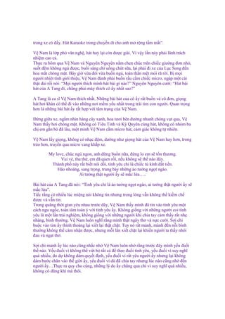 trong xe có ñ y. Hát Karaoke trong chuy n ñi cho anh m r ng t m m t”.
V Nam là l p phó văn ngh , hát hay l i còn ñư c gi i. Vì v y l n này ph i lãnh trách
nhi m cao c .
Th c ra hôm qua V Nam và Nguyên Nguyên n m chen chúc trên chi c giư ng ñơn nh ,
su t ñêm không ng ñư c, bu i sáng ch u ng chút s a, l i ph i ñi xe c a L c Song ñ n
hoa m t chóng m t. Bây gi v a ñói v a bu n ng , toàn thân m t m i rã r i. B m i
ngư i nhi t tình gi i thi u, V Nam ñành ph i bu n r u c m chi c micro, ngáp m t cái
th t dài r i nói: “M i ngư i thích mình hát bài gì nào?” Nguyên Nguyên cư i: “Hát bài
hát c a A Tang ñi, ch ng ph i mày thích cô y nh t sao?”
A Tang là ca sĩ V Nam thích nh t. Nh ng bài hát c a cô y r t bu n và cô ñơn, gi ng
hát hơi khàn có th ñi vào nh ng nơi m m y u nh t trong trái tim con ngư i. Quan tr ng
hơn là nh ng bài hát y r t h p v i tâm tr ng c a V Nam.
Đ ng gi a xe, ng m nhìn hàng cây xanh, hoa tươi bên ñư ng nhanh chóng v t qua, V
Nam th y hơi chóng m t. Không có Tiêu Tinh và Kỳ Quyên cùng hát, không có nhóm ba
ch em g n bó ñã lâu, m t mình V Nam c m micro hát, c m giác không t nhiên.
V Nam l y gi ng, không có nh c ñ m, dư ng như gi ng hát c a V Nam hay hơn, trong
tr o hơn, truy n qua micro vang kh p xe.
My love, chúc ng ngon, anh ñ ng bu n n a, ñ ng lo em s t n thương.
Vui v , tha th , em ñã quen r i, n u không s th nào ñây.
Thành ph này r t bi t nói d i, tình yêu ch là chi c t kính ñ t ti n.
Hào nhoáng, sang tr ng, trung bày nh ng o tư ng ng t ngào.
Ai tư ng th t ngư i y s m c l a…..
Bài hát c a A Tang ñã nói: “Tình yêu ch là o tư ng ng t ngào, ai tư ng th t ngư i y s
m c l a”.
Ti c r ng có nhi u lúc mi ng nói không tin nhưng trong lòng v n không th ki m ch
ñư c và v n tin.
Trong quãng th i gian yêu nhau trư c ñây, V Nam th y mình ñã tin vào tình yêu m t
cách ngu ng c, toàn tâm toàn ý v i tình yêu y. Không gi ng v i nh ng ngư i coi tình
yêu là m t l n tr i nghi m, không gi ng v i nh ng ngư i khi chia tay c m th y r t nh
nhàng, bình thư ng. V Nam luôn nghĩ r ng mình th t ngây thơ và n c cư i. S i ch
bu c vào tim y th nh tho ng l i xi t l i th t ch t. Tuy nó r t m nh, m nh ñ n n i bình
thư ng không th c m nh n ñư c, nhưng m i l n xi t ch t l i khi n ngư i ta th y nhói
ñau và ng t th .
S i ch m nh y lúc nào cũng nh c nh V Nam luôn nh r ng trư c ñây mình y u ñu i
th nào. Y u ñu i vì không th v t b t t c ñ theo ñu i tình yêu, y u ñu i vì suy nghĩ
quá nhi u, do d không dám quy t ñ nh, y u ñu i vì r t yêu ngư i y nhưng l i không
dám bư c chân vào th gi i y, y u ñu i vì dù ñã chia tay nhưng lúc nào cũng nh ñ n
ngư i y…Th c ra quy cho cùng, nh ng lý do y ch ng qua ch vì suy nghĩ quá nhi u,
không có dũng khí mà thôi.

 