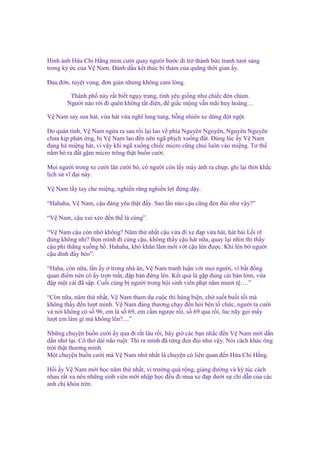 Hình nh H a Chi H ng m m cư i quay ngư i bư c ñi tr thành b c tranh tươi sáng
trong ký c c a V Nam. Đánh d u k t thúc bi th m c a quãng th i gian y.
Đau ñ n, tuy t v ng, ñơn gi n nhưng không cam lòng.
Thành ph này r t bi t ng y trang, tình yêu gi ng như chi c ñèn chùm.
Ngư i nào r i ñi quên không t t ñi n, ñ gi c m ng v n mãi huy hoàng…
V Nam say sưa hát, v a hát v a nghĩ lung tung, b ng nhiên xe d ng ñ t ng t.
Do quán tính, V Nam ng a ra sau r i l i lao v phía Nguyên Nguyên, Nguyên Nguyên
chưa k p ph n ng, b V Nam lao ñ n nên ngã ph ch xu ng ñ t. Đúng lúc y V Nam
ñang há mi ng hát, vì v y khi ngã xu ng chi c micro cũng chui luôn vào mi ng. Tư th
n m bò ra ñ t g m micro trông th t bu n cư i.
M i ngư i trong xe cư i lăn cư i bò, có ngư i còn l y máy nh ra ch p, ghi l i th i kh c
l ch s vĩ ñ i này.
V Nam l y tay che mi ng, nghi n răng nghi n l i ñ ng d y.
“Hahaha, V Nam, c u ñáng yêu th t ñ y. Sao l n nào c u cũng ñen ñ i như v y?”
“V Nam, c u xui x o ñ n th là cùng”.
“V Nam c u còn nh không? Năm th nh t c u v a ñi xe ñ p v a hát, hát bài L i r
ñúng không nh ? B n mình ñi cùng c u, không th y c u hát n a, quay l i nhìn thì th y
c u phi th ng xu ng h . Hahaha, khó khăn l m m i v t c u lên ñư c. Khi lên b ngư i
c u dính ñ y bèo”.
“Haha, còn n a, l n y trong nhà ăn, V Nam tranh lu n v i m i ngư i, vì b t ñ ng
quan ñi m nên cô y tr n m t, ñ p bàn ñ ng lên. K t qu là g p ñúng cái bàn l m, v a
ñ p m t cái ñã s p. Cu i cùng b ngư i trong h i sinh viên ph t năm mươi t ….”
“Còn n a, năm th nh t, V Nam tham d cu c thi hùng bi n, ch su t bu i t i mà
không th y ñ n lư t mình. V Nam ñáng thương ch y ñ n h i bên t ch c, ngư i ta cư i
và nói không có s 96, em là s 69, em c m ngư c r i, s 69 qua r i, lúc nãy g i m y
lư t em làm gì mà không lên?....”
Nh ng chuy n bu n cư i y qua ñi r t lâu r i, bây gi các b n nh c ñ n V Nam m i d n
d n nh l i. Cô th dài não ru t: Thì ra mình ñã t ng ñen ñ i như v y. Nói cách khác ông
tr i th t thương mình.
M t chuy n bu n cư i mà V Nam nh nh t là chuy n có liên quan ñ n H a Chi H ng.
H i y V Nam m i h c năm th nh t, vì trư ng quá r ng, gi ng ñư ng và ký túc cách
nhau r t xa nên nh ng sinh viên m i nh p h c ñ u ñi mua xe ñ p dư i s ch d n c a các
anh ch khóa trên.

 