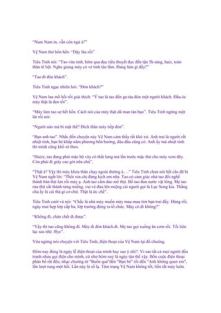 “Nam Nam n, v n còn ng à?”
V Nam th h n h n: “D y lâu r i”
Tiêu Tinh nói: “Tao v a t nh, hôm qua ñ c ti u thuy t ñ c ñ n t n 5h sáng, haiz, toàn
thân tê li t. Nghe gi ng mày có v t nh táo l m. Đang làm gì ñ y?”
“Tao ñi ñón khách”.
Tiêu Tinh ng c nhiên h i: “Đón khách?”
V Nam lau m h i r i gi i thích: “Ý tao là tao ñ n ga tàu ñón m t ngư i khách. Đ u óc
mày th t là ñen t i”.
“Mày làm tao s h t h n. Cách nói c a mày th t dã man tàn b o”. Tiêu Tinh ng ng m t
lát r i nói:
“Ngư i nào mà bí m t th ? Đích thân mày ti p ñón”.
“B n anh tao”. Nh c ñ n chuy n này V Nam c m th y r t khó x . Anh trai là ngư i r t
nhi t tình, b n bè kh p năm phương b n hư ng, ñâu ñâu cũng có. Anh y mà nhi t tình
thì mình cũng kh s theo.
“Haizz, tao ñang ph i m c b váy có th t lưng mà l n trư c m c th cho mày xem ñây.
Còn ph i ñi giày cao gót n a ch ”.
“Th t à? V y thì mày kh a thân ch y ngoài ñư ng à….” Tiêu Tinh chưa nói h t câu ñã b
V Nam ng t l i: “Thôi xin ch ñ ng kích em n a. Tao có c m giác nhà tao ñ i ngh
thành bán th t l n r i mày . Anh tao c m dao m th t. B tao ñun nư c v t lông. M tao
r a th t c t thành t ng mi ng, vui v ñưa lên mi ng cái ngư i g i là L c Song kia. Th ng
cha y là cái thá gì cơ ch . Th t là c ch ”.
Tiêu Tinh cư i và nói: “Ch c là nhà mày mu n mày mau mau tìm b n trai ñ y. Đúng r i,
ngày mai h p l p c p ba, l p trư ng ñ ng ra t ch c. Mày có ñi không?”
“Không ñi, chán ch t ñi ñư c”.
“V y thì tao cũng không ñi. Mày ñi ñón khách ñi. M tao g i xu ng ăn cơm r i. T i liên
l c sau nhé. Bye”.
V a ng ng nói chuy n v i Tiêu Tinh, ñi n tho i c a V Nam l i ñ chuông.
Hôm nay ñúng là ngày l ñi n tho i c a mình hay sao ý nh ?. Vì sao t t c m i ngư i ñ u
tranh nhau g i ñi n cho mình, c như hôm nay là ngày t n th v y. B n cu c ñi n tho i
phân b r t ñ u, nh c chuông t "Bu n quá"ñ n "B n bè" r i ñ n "Anh không quen em",
l n lư t rung m t h i. L n này là s l . Tâm tr ng V Nam không t t, li n t t máy luôn.

 