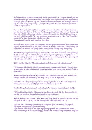 c ng trư ng có r t nhi u v ch ngang, g i là “g gi m t c”. Kỳ Quyên ñi xe r t gi i nên
nhanh chóng len qua khe h bên c nh. V Nam và Tiêu Tinh m i bi t ñi xe, nghi n răng
ñi qua g gi m t c. Xe v a n y lên Tiêu Tinh li n nh y xu ng xe, mãi m i ng i lên xe ñi
ti p. V Nam không nh y xu ng xe, ñúng lúc ñang cư i khoái chí thì ch r phía trư c
xu t hi n m t chi c xe.
Th c ra chi c xe y cách V Nam tương ñ i xa, hoàn toàn có th tránh ñư c. Nhưng ai
b o ch nhân c a chi c xe y là H a Chi H ng, ngư i V Nam th m yêu b y lâu nay. V
Nam toát m hôi, nghi n răng nghi n l i ñ nh r , k t qu là khi H a Chi H ng phóng xe
ñ n trư c m t thì ñúng lúc V Nam ngo t sang g gi m t c, xe n y lên, Tiêu Tinh nh y
xu ng xe, V Nam không nh y mà n m bò ra ñ t.
C xe và ngư i n m bò trư c m t H a Chi H ng.
Xe b b n sang m t bên, còn V Nam gi ng như thái giám ñang hành l trư c m t hoàng
thư ng. Hơn n a còn cúi r p ñ u dư i chân anh ta. N u hét thêm câu “Hoàng thư ng v n
tu v n tu v n v n tu ” thì gi ng h t v i nh ng phim c trang trong hoàng cung.
H a Chi H ng v i phanh xe d ng l i trư c m t V Nam. Anh nhìn cô r i cư i l nh lùng:
“L i là c u, món quà ra m t này l n quá”. Nói xong anh ta phóng xe ñi. Kỳ Quyên và
Tiêu Tinh ñ ng c nh cư i n c n . V Nam n m bò ra ñó không ng ng ñ p tay xu ng ñ t,
th t m t m t, m t h t hình tư ng trư c m t anh y r i.
Kỳ Quyên khó ch u nói: “Mau ñ ng d y ñi, tao không mu n m t m t cùng mày”.
V Nam quay ñ u l i nhìn thì th y trong vòng m t trăm d m toàn là sinh viên m i xúm
l i nhìn dáng v th m h i c a mình. M t cô nóng ran, ñ ng b t d y như tên b n r i d t xe
ch y th ng.
Nh l i nh ng chuy n ñã qua, V Nam th y trư c ñây mình th t n c cư i. M i ba năm
trôi qua mà c m giác mình ñã l t xác. L p xác y có tên là “ngây thơ”.
Có l , H a Chi H ng cũng ñang cư i con bé ngu ng c n m bò ra ñ t hành l v i anh ta.
Nhưng v sau anh ta l i ch ñ ng t tình, ch c là ñ u óc có v n ñ .
Nh l i nh ng chuy n bu n cư i trư c ñây c a V Nam, m i ngư i ñ u cư i lăn l n.
V Nam ñ ng ñó cư i góp: “Haha, ñúng v y, ñúng v y, mình th t ñen ñ i, mình hút h t
v n ñen vào ngư i thì ch ng ph i m i ngư i s may m n sao”.
Nguyên Nguyên cư i toe toét: “Nam Nam, m y ngày không ăn cơm à? Kh thân, ñói ñ n
m c ph i ăn micro. L i ñây ch cho g m ngón tay tr ng m n màng c a ch ”.
V
M
V
thi

Nam cư i: “Cái móng l n c a ch em ch ng dám g m. Em s răng em gãy m t”.
i ngư i trong xe ñư c tr n cư i v b ng.
Nam m m cư i quay v ch ng i. Nguyên Nguyên b t ñ u c m micro hát bài hát
u nhi vui nh n: “Chú ve con ñang g i mùa hè bên h nư c, nàng bư m xinh ñang ñ u

 