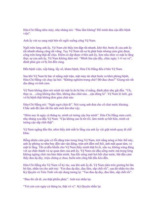 H a Chi H ng nhíu mày, nh nhàng nói: “Đau l m không? Đ mình ñưa c u ñ n b nh
vi n”.
Anh y v t xe sang m t bên r i ng i xu ng cõng V Nam.
Ng i trên lưng anh y, V Nam ch th y tim ñ p r t nhanh, khó th , bư c ñi c a anh y
r t nhanh nhưng cũng r t v ng. Tuy V Nam r t s b phát hi n nhưng c m giác ñư c
cõng trên lưng th t d ch u. Hi m có d p ñư c bên anh y, hơn n a nhìn v m t lo l ng
th c s c a anh y, V Nam không dám nói: “Mình l a c u ñ y, chúc ngày 1-4 vui v ”,
ñành ph i gi v b m ñ n cùng.
Đ n b nh vi n, x p hàng, l y s , khám b nh, H a Chi H ng ñ u

bên V Nam.

Sau khi V Nam b bác sĩ m ng m t tr n, m t mày tái nh t bư c ra kh i phòng b nh,
H a Chi H ng v i ch y l i h i: “Không nghiêm tr ng ch ? Đ ñau chưa?” Gi ng nói r t
d u dàng và tình c m.
V Nam không dám nói mình tái m t là do b bác sĩ m ng, ñành ph i nh g t ñ u. “Uh,
th c ra….cũng không ñau l m, không ñau chút nào…c u ñ ng lo”. V Nam lè lư i, gi
v b b nh th t không ñơn gi n chút nào.
H a Chi H ng nói: “Ngh ngơi chút ñi”. Nói xong anh ñưa cho cô chai nư c khoáng.
Ch c anh ñã c m r t lâu nên m i m như v y.
“Hôm nay là ngày cá tháng tư, mình c tư ng c u l a mình”. H a Chi H ng m m cư i,
nh nhàng xoa ñ u V Nam: “C u không sao là t t r i, làm mình s h t h n, mình c
tư ng c u s p ch t th t”.
V Nam ng ng ñ u lên, nhìn th y ánh m t lo l ng c a anh y v i gi t mình quay ñi ch
khác.
B ng nhiên c m giác có l i dâng trào trong lòng V Nam, tr i n ng nóng oi b c th này,
anh y phóng xe như bay ñ n sân v n ñ ng, trán ư t ñ m m hôi, ánh m t quan tâm, v
m t lo l ng. T t c ñ u khi n cho V Nam th y mình th t b i, x u xa, không x ng ñáng
v i s chân thành và s quan tâm c a anh y. V Nam cúi ñ u u ng nư c mà trong lòng
không ng ng ch i r a b n thân mình. Sau khi u ng m t hơi h t chai nư c, b t ñ u c m
th y ñau d dày, tri u ch ng chua, bu n nôn cũng b t ñ u kéo ñ n.
H a Chi H ng dìu V Nam v ký túc, sau khi anh y ñi, V Nam n m trên giư ng bò lăn
bò l n, nh n tin cho anh trai: “Em ñau d dày, ñau l m, s p ch t r i”, sau ñó nh n tin cho
Kỳ Quyên và Tiêu Tinh v i n i dung tương t : “Tao ñau d dày, ñau l m, s p ch t r i”.
“Đau thì c t ñi, em th t phi n ph c”. Anh trai nh n l i.
“Trò c n con ngày cá tháng tư, th t vô v ”. Kỳ Quyên nh n l i.

 