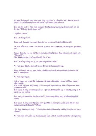 V Nam n b ng c g ng nh n cư i, th y v y H a Chi H ng li n h i: “Sao th , ñau d
dày à?” V m t l rõ s quan tâm khi n V Nam d khóc d cư i.
Bây gi ñ n lư t Tô M n M n c m gi y ăn nh nhàng lau mi ng r i m m cư i h i Kỳ
Quyên: “Th nào là m y tháng r i?”
“Nghĩa là có thai”.
H a Chi H ng tr l i.
Hoàn c nh thay ñ i, con ngư i thay ñ i, ch có câu tr l i không h thay ñ i.
Tô Mân M n t v e th n: “Có thai cái gì mà có thai. Kỳ Quyên c u ñùa gì mà quá ñáng
th ”.
Sau ñó ñ m nh vào vai Kỳ Quyên m t cái, gi ng h t ki u ñang nũng n u v i ngư i yêu
“ñáng ghét”.
M t Kỳ Quyên lúc y trông gi ng h t Bao Công.
H a Chi H ng không nói gì, ch l nh lùng nhìn V Nam.
V Nam quay ñ u l i nhìn anh ta, sau ñó v n vào lan can nôn ti p.
B ng nhiên m t bàn tay quen thu c xu t hi n trư c m t, cùng v i m t chai nư c gi i
khát v hương th o.
V Nam ngây ngư i.
Anh ta không nói gì, ch ñ t chai nư c gi i khát ñúng t m v i c a V Nam, bàn tay
n m r t ch t.
V n là bàn tay quen thu c trong ký c v i ngón tay dài và lo i nư c u ng mà V Nam
quen thu c nh t.
Bàn tay y ñã t ng nh nhàng vu t tóc V Nam, ñã t ng n m tay cô r t ch t, cùng cô ñi
d o trong sân trư ng.
Bàn tay y ñã bao nhiêu l n che ô cho V Nam trong nh ng ngày hè n ng nóng chói
chang.
Bàn tay y ñã t ng c m ch t chai nư c gi i khát v hương th o, c m ch t ñ n n i chai
nư c m nóng r i ñưa cho V Nam.
“Đã t ng, ñã t ng, ñã t ng…” Không bi t ai ñã nghĩ ra t
ñ n th .

y mà bây gi nghe sao xót xa

V Nam m m cư i, c m l y chai nư c gi i khát, vô tình ch m lòng bàn tay vào ngón tay

 