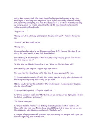 anh y. Đ u ngón tay l nh th u xương, l nh ñ n n i gi a tr i n ng nóng oi b c cũng
khi n ngư i ta ph i rùng mình. gan bàn tay có m t v t s o, dư ng như là v t thương
m i, v t thương không nh , theo phán ñoán bư c ñ u có l là v t dao chém hay các d ng
c tương t , ch m vào có c m giác gi ng như m t ñ t b ng ph ng b nư c mưa x i
xu ng t o thành nh ng rãnh sâu.
“Tay c a c u….”
“Không sao”. H a Chi H ng l nh lùng nói, ñưa chai nư c cho V Nam r i ñút tay vào
túi.
“C m ơn”. V Nam khách sáo nói.
“Không c n”.
Gi ng nói l nh lùng và xa l , sau ñó quay ngư i bư c ñi. V Nam ch th y dáng ñi c a
anh y d t khoát, xa v i, in bóng dư i ánh tr i chi u.
H a Chi H ng ñi ñ n bên c nh Tô M n M n, nh nhàng vòng tay qua vai cô ta r i kh
nói: “Em cũng say tàu à?”
Tô M n M n g c ñ u vào lòng anh ta và nói: “Vâng, em th y hơi chóng m t”.
H a Chi H ng l nh lùng nói: “V y thì ngh ngơi chút ñi”.
Nói xong H a Chi H ng khoác vai Tô M n M n ñi ngang qua ngư i V Nam.
V Nam v n vào lan can nôn th c nôn tháo, m t tái nh t như t gi y tr ng, chai nư c gi i
khát trong tay cũng b bóp méo vì dùng l c quá m nh.
M t lúc sau, Kỳ Quyên th dài b t l c: “Đ i ti u thư c a tôi ơi, sáng nay mày ăn gì mà
nôn ñ n nông n i này?”
V Nam nói không ra hơi: “U ng s a, nôn h t r i….”
Kỳ Quyên lư m m t cái r i nói: “Mày th t là, say xe, say tàu, say tàu ñi n ng m. Nói cho
tao bi t có cái gì là mày không say”.
“Xe ñ p tao không say”.
Kỳ Quyên than th : “Bó tay”. Sau ñó b ng nhiên chuy n ch ñ : “N u bi t H a Chi
H ng và Tô M n M n cũng ñ n thì chúng mình ñã không ñi ñ t chu c l y xui x o r i.
Hai cái ñ a ñ y toàn thân t a ra mùi hôi th i. Th t bu n nôn”.
Kỳ Quyên m ng ngư i khác r t thâm nho, m c ñích là dùng câu ñơn gi n nh t xuyên vào
tim can ñ i phương, m t nhát ch t tươi.

 
