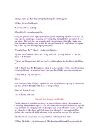 Nào ng ngư i g i ñi n tho i không ch u buông tha, ti p t c g i l i.
V Nam th dài r i nh c máy.
“Chào em, anh là L c Song”.
B ng nhiên V Nam s ng ngư i l i.
Gi ng nói qua ñi n tho i, ng ñi u hơi th p, ng khí nh nhàng, ñ c bi t có s c hút. V
Nam nghe mà có c m giác như dòng nư c nóng ch y ch m ch p bên tai, kích thích vào
các s i dây th n kinh ph c t p trong não, cu i cùng t p trung ñ nh ñ u, có c m giác
ch n ñ ng khi n da ñ u ngư i ta tê l i. L nào ngư i này là MC truy n hình? Gi ng nói
th t là hay. V Nam th m ngư ng m trong lòng.
“Có nghe không ñ y?” Đ u dây bên kia nh nhàng h i.
V Nam lau m hôi trên trán và nói: “Vâng, chào anh L c Song. Em v a ra kh i nhà,
chu n b ñi ñón anh”.
“V y thì anh ñ ng ñ i em
v ”.

dư i tòa nhà Nguy t Hoa g n ga tàu nhé. Không g p không

Tính ra thì anh ta ñã ñ i ñư c g n n a ti ng, l ra ph i c m th y r t khó ch u. Nhưng qua
gi ng nói ch m rãi c a anh ta thì không c m nh n ñư c b t kỳ tr ng thái c m xúc nào.
“Vâng, ñư c ”. V Nam g t ñ u.
“Bye”.
Đi n tho i ch còn l i ti ng tuýt tuýt liên h i. Đ u dây bên kia ñã cúp máy. V Nam chưa
k p chào t m bi t, ñành ph i nhét máy vào trong túi xách.
Gi ng nói y th t d nghe.
Thái ñ

y th t bình tĩnh.
Chương 2. L c Song và L c H u H u

Tuy lúc này tr i ñã nhá nhem t i nhưng cái nóng oi b c c a mùa hè v n chưa tiêu tan.
Con ñư ng tr ng lóa khi n ngư i ta chói m t, dư ng như nó s p b c hơi sau m t ngày b
n ng thiêu ñ t. Hai hàng cây xanh bên ñư ng rũ rư i, o o i. Hoa tươi v n thi nhau ñua
n , gi ng như b tiêm thu c kích thích khi n ch c năng sinh lý vư t quá m c bình
thư ng, c m giác như b t kỳ lúc nào cũng có th g c xu ng, nhìn mà th y hãi hùng.
Đây chính là cái n ng oi b c, cái n ng như thiêu như ñ t c a mi n Nam.
V Nam th t ân h n vì ñã không mang ô. M t ñ m ñìa m hôi mà không mang gi y ăn,

 