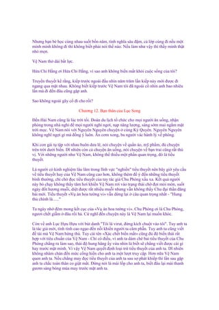 Nhưng b n bè h c cùng nhau su t b n năm, tình nghĩa sâu ñ m, c l p cùng ñi n u m t
mình mình không ñi thì không bi t ph i nói th nào. N u làm như v y thì th y mình th t
nh m n.
V Nam th dài b t l c.
H a Chi H ng ơi H a Chi H ng, vì sao anh không bi n m t kh i cu c s ng c a tôi?
Truy n thuy t k r ng, ki p trư c ngoái ñ u nhìn năm trăm l n ki p này m i ñư c ñi
ngang qua m t nhau. Không bi t ki p trư c V Nam tôi ñã ngoái c nhìn anh bao nhiêu
l n mà ñi ñ n ñâu cũng g p anh.
Sao không ngoái gãy c ñi cho r i?
Chương 12. B n thân c a L c Song
Đ n H i Nam cũng là lúc tr i t i. Đoàn du l ch t ch c cho m i ngư i ăn u ng, nh n
phòng trong nhà ngh ñ m i ngư i ngh ngơi, n p năng lư ng, sáng s m mai ng m m t
tr i m c. V Nam nói v i Nguyên Nguyên chuy n cùng Kỳ Quyên. Nguyên Nguyên
không nghĩ ng i gì mà ñ ng ý luôn. Ăn cơm xong, ba ngư i vác hành lý v phòng.
Khi con gái t t p v i nhau buôn dưa lê, nói chuy n v qu n áo, m ph m, ñ chuy n
trên tr i dư i bi n. Dĩ nhiên còn c chuy n ăn u ng, nói chuy n v b n trai cũng r t thú
v . V i nh ng ngư i như V Nam, không th thi u m t ph n quan tr ng, ñó là ti u
thuy t.
Là ngư i có kinh nghi m lâu lăm trong lĩnh v c "nghi n" ti u thuy t nên bây gi yêu c u
v ti u thuy t hay c a V Nam cũng cao hơn, không thèm ñ ý ñ n nh ng ti u thuy t
bình thư ng, ch ch ñ c ti u thuy t c a tay tác gi Chu Phóng x u xa. K t qu ngư i
này b ch y không th y tăm hơi khi n V Nam rơi vào tr ng thái ch ñ i m i mòn, su t
ngày ñ t hương mu i, di t ñư c r t nhi u mu i nhưng v n không th y Chu ñ i th n ñăng
bài m i. Ti u thuy t «V án hoa tư ng vi» v n d ng l i câu quan tr ng nh t - "Hung
th chính là......"
Ta ngày nh ñêm mong k t c c c a «V án hoa tư ng vi». Chu Phóng ơi là Chu Phóng,
ngươi ch t gi m ñâu r i h . C nghĩ ñ n chuy n này là V Nam l i mu n khóc.
Còn v anh L c H u H u v i bút danh "Tôi là virut, ñ ng kích chu t vào tôi". Tuy anh ta
là tác gi m i, tính tình cao ng o ñ n n i khi n ngư i ta căm ph n. Tuy anh ta cũng vi t
ñ tài mà V Nam h ng thú. Tuy cái tên «Xác ch t bi n m t» cũng ñ ñ bi n thái r t
h p v i tiêu chu n c a V Nam - Ch có ñi u, vì anh ta dám chê bai ti u thuy t c a Chu
Phóng ch ng ra làm sao, thái ñ hung hăng y v a nhìn là bi t s ch ng vi t ñư c cái gì
hay trư c m t mình. Vì v y V Nam quy t ñ nh lo i tr ti u thuy t c a anh ta. Dĩ nhiên
không nhàm chán ñ n m c c ng hi n cho anh ta m t lư t truy c p. Hơn n a V Nam
quen anh ta. N u ch ng may ñ c ti u thuy t c a anh ta sau s phát khi p thì l n sau g p
anh ta ch c toàn thân co gi t m t. Đ ng nói là mài l p cho anh ta, bi t ñâu l i mài thanh
gươm sáng bóng múa may trư c m t anh ta.

 