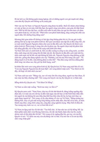 Đi du l ch xa v n không quên mang laptop, ch có nh ng ngư i con gái m nh m , dũng
c m như Kỳ Quyên m i không s b cư p gi t.
Nh v y mà V Nam và Nguyên Nguyên cũng ñư c ké ph n. Bu i t i nhàm chán không
có vi c gì làm có cái máy tính b u b n, ba ngư i cùng xem phim, c m giác ñó th t tho i
mái. Nh l i h i h c ñ i h c, c ñ n cu i tu n là m y ñ a con g i l i túm t m v i nhau
xem phim kinh d , v i tiêu chí: "Phát tri n xem phim hành ñ ng, tăng cư ng th ch t c a
ngư i dân, b i dư ng lòng dũng c m".
Kho ng th i gian nhàn r i không có bài t p cũng không ph i thi c , lũ con gái m y
phòng li n l i t t p xem phim kinh d . K t qu xem ñư c n a t p t t c ñ u ch y h t, ch
có m t mình Nguyên Nguyên chăm chú xem t ñ u ñ n cu i. Kỳ Quyên r t thích xem
phim kinh d . Phim trong c ng ch y u là phim ma. Ba ngư i ch n m t b phim khá
n i ti ng g n ñ y, k v hai em bé song sinh dính li n nhau.
V Nam linh c m có c nh kinh d , li n cúi ñ u xu ng ra công ra s c u ng nư c, s nhìn
th y c nh rùng r n hét toáng lên thì th t x u h . Kỳ Quyên t ñ u ñ n cu i m t t nh bơ,
nhìn c nh máu mê bê b t mà m t không h bi n s c. Nguyên Nguyên cũng không s hãi
chút nào, gi ng như ñang nghiên c u v y "Hahaha, con ma này hóa trang x u quá". "Ơ,
ñ ng m ch c b ñ t, máu không phun ra như th ". "Hai ñ a song sinh kia ch ng ph i
dính lưng vào nhau sao, bây gi l i dính b ng, sack".
hó khăn l m m i xem xong phim kinh d , Kỳ Quyên kéo V Nam sang m t bên r i nói:
"Con m Nguyên Nguyên kia dã man th t", nói xong nh ch mép cư i: "Tao thích nó r i
ñ y, r t h p v i tính cách c a tao".
V Nam cư i toe toét: "Đúng v y, tao v i mày l n lên cùng nhau, ngư i tao b o ñư c, l
nào mày l i th y chư ng m t". Nói xong còn huých vào tay Kỳ Quyên t v thân m t.
B ng nhiên Kỳ Quyên nói: "Tr H a Chi H ng".
V Nam sa s m m t xu ng: "Kích tao mày vui l m à?"
Kỳ Quyên m m cư i: "Nam Nam, chia tay r i thì d t khoát ñi, ñ ng lo ng ngo ng dây
ñi n n a. Có m t câu nói r t hay là ñ n m t ngày nào ñó b n có th bình th n nh c ñ n
tên ngư i y mà không h c m th y ñau kh hay khó ch u thì lúc y b n m i th c s
quên ñư c ngư i y". Nói xong, cô y nh nhàng v vào vai V Nam: "Đ ng tư ng tao
không bi t, mày c gi mãi trong lòng không mu n nh c ñ n, như th s b m c, s bi n
thành ung nh t, càng chôn càng sâu, càng ñ c càng nghiêm tr ng. Mày bi t rõ ñi u ñó.
Tao mong mày luôn vui v , vui v hơn b t c ai".
V Nam im l ng m t lúc r i th dài: "Tao bi t ch . Ai b o não tao cài h th ng XP, l i
thêm ph n m m di t virut Rising Antivirus, t c ñ v n hành ch m như rùa bò, mu n
delete m t s th ph i ñ i r t lâu". Nói xong cô y ng ng ñ u lên, giơ tay véo má Kỳ
Quyên và nói: "Có ñi u sau này xin ch ñ ng văn v n a. Ch mà văn v là em l i th y
s m vang ch p gi t".

 