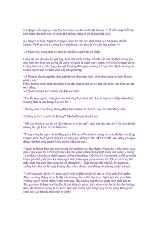 Kỳ Quyên c c m t cái vào ñ u V Nam, sau ñó vênh m t lên nói: "Đ ñ u, mày bi t tao
khó khăn l m m i văn v ñư c th không, ñúng là ñ không bi t ñi u".
Kỳ Quyên ñi t m, Nguyên Nguyên nh n tin cho m , m t mình V Nam ñ c chi m
laptop. V Nam ôm hy v ng kích chu t vào ti u thuy t «V án hoa tư ng vi»
V Nam th y trong m t s chuy n, mình là ngư i r t c ch p.
Cũng t i câu chuy n y quá hay, hơn n a mình ñã ñ c ti u thuy t dài t p trên m ng g n
m t năm r i, làm sao có th d dàng nói quên là quên ngay ñư c, nói b là b ngay ñư c.
Gi ng như máy tính cũng c n m t kho ng th i gian waiting ñ th c hi n l nh, hu ng h
là não ngư i v i h th n kinh c p cao ph c t p.
V Nam di chu t, nghi n răng nghi n l i nhìn màn hình, th i gian ñăng bài m i là n a
phút trư c.
Ô hô, hương mu i th t h u hi u, Chu ñ i th n ñã tr v , có bài vi t m i, hơn n a l i v a
m i ñăng.
V Nam h i h p kích chu t vào bài vi t m i.
"Xin l i m i ngư i, th i gian v a r i sang M thăm v ". Lý do này t m ch p nh n ñư c.
Không ph i là ñau b ng. Có ti n b .
"Dư ng như m y tháng không ñăng bài m i r i. Hehehe". L i còn cư i ñư c n a.
"Không bi t có ai nh tôi không?" Mu n ñào m t nhà anh.
"B t ñ u t hôm nay tôi s chuyên tâm vi t chuy n". Anh mà chuyên tâm vi t chuy n thì
nh ng tác gi khác ñ u là th n tiên.
"Trong vòng ba ngày tôi s ñăng ph n k t c a «V án hoa tư ng vi», sau ñó l p t c ñăng
chuy n m i. M i ngư i th y tôi có ñáng yêu không?" OH MY GOOD, anh ñáng yêu quá,
ñáng yêu ñ n m c ngư i khác mu n ñ p ch t anh....
"Ngoài ra thông báo cho m i ngư i bi t m t tin vui, tác ph m «Vùng ñ t vĩnh h ng» ño t
gi i trong cu c thi vi t truy n hư c u cho game online ñã ký h p ñ ng v i công ty m ng
và s ñư c chuy n t i thành game online s ng ñ ng. Đ n lúc y m i ngư i có th t mình
khám phá th gi i th n kỳ dư i ngòi bút c a tôi qua game online r i. Ch có ñi u c th
m y năm n a m i làm xong thì tôi không bi t". Th t không bi t x u h , lôi ngư i ta
xu ng bi n l a r i b m c không ch u trách nhi m, th t ñúng v i phong cách c a anh.
"Cu i cùng gi i thi u v i m i ngư i m t b ti u thuy t có tên là «Xác ch t bi n m t».
Th c ra cũng ch ng có gì là ñ c s c nhưng n u có th ñ c t m. Nghe nói s p xu t b n.
Nh ng ngư i nhàm chán có th lư t qua. N u không hay thì l y g ch ném ch t anh ta.
Tác gi virut là b n c a tôi, ñ u là ñàn ông v i nhau, kích nhau vài câu là chuy n thư ng
tình. Dĩ nhiên tư tư ng là vô bi n. N u b n mu n nghĩ lung tung thì tôi cũng không th
chui vào ñ u b n ñ móc não ra ñư c".

 