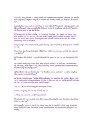 Đư c ñ y, hai ngư i ch là nh ng ngư i b n nhìn nhau chư ng m t, tình c m g n bó ñ n
m c cùng nhau ñăng bài, cùng nhau ch i r a ñ i phương r i l i gi i thi u tác ph m c a
nhau.
Đư c ñ y L c Song. Anh là ngư i h c v ph n m m, CPU c a anh, c ng c a anh, toàn
thân anh là ngư i máy, trong ñ u l p h th ng Vista, rõ ràng là cao c p hơn XP c a tôi,
vi t ñơn xin phép gì mà sâu s c th .
V Nam ñ c k l i dòng ch y. L c Song m i tìm ñư c vi c, không sai, nhưng chưa
nghe nói ñ n vi c ñi công tác. N u anh ta ñi công tác thì v i tính cách c a m , ngư i
quan tâm anh ta hơn con cái l n hàng ch c l n thì ch c ch n s bô bô cho t t c m i
ngư i trong thiên h ñ u bi t.
Đang suy nghĩ b ng nhiên ñi n tho i ñ chuông. V Nam m máy thì th y ñó là tin nh n
c am .
"Nam Nam, L c Song ñi công tác
v sò không?"

H i Nam, nó h i con có mu n nó nh t cho m y cái

V Nam than th , tr i ơi, xin ngư i ñ ng ñ giác quan th sáu c a con linh nghi m ñ n
th .
V Nam cúi xu ng ñ c l i tin nh n, nh t m y cái v c? Anh ñang nói v i tên ăn mày
hay ñ a tr IQ th p ñ y h ? L c Song, anh ñúng là lo i ngư i lúc nào cũng mu n thách
th c kh năng ch u ñ ng c a tôi.
V Nam lư m m t cái r i nh n l i: "V y thì phi n anh ta nh t m t v sò phát sáng b y
màu, m c m ơn anh ta h con".
M l p t c nh n l i ngay: "Nó b o không c n c m ơn. M ñang ti n nó ñây. Không ng
L c Song thích ăn món sư n c a m ñ n th . À ñúng r i, lúc này m l y nh h i nh c a
con cho L c Song xem, con ñoán xem nó nói gì?"
"Nói gì ?" Ch c ch n không ph i nh ng l i t t ñ p.
"Nó nói con gi ng như c c th t nh , r t thú v ".
"....Thay con...c m ơn....l i khen c a anh ta".
"Nó còn nói h i nh con phát tri n chi u ngang, bây gi phát tri n theo chi u d c, ñúng
là ti n b vư t b c".
V Nam ng m nghĩ m t lúc r i ñ c l i tin nh n, lúc y m i hi u - Phát tri n theo chi u
ngang r i l i phát tri n theo chi u gi ng, ý anh ta mu n nói ngư i mình gi ng hình l p
phương.

 