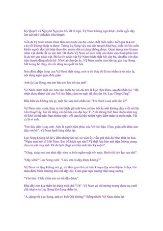 Kỳ Quyên và Nguyên Nguyên ñ u ñã ñi ng , V Nam không ng ñư c, ñành ng i d y
ôm cái máy tính ñ c ti u thuy t.
V n dĩ V Nam nhàm chán l m m i kích vào b «Xác ch t bi n m t». K t qu là kích
vào r i không thoát ra ñư c. Trông L Song v y mà vi t truy n khá hay, tình ti t lôi cu n
khi n ngư i ñ c h i h p theo dõi, mu n d t ra cũng không ñư c. Quan tr ng hơn là nam
nhân v t chính r t có s c hút. Dĩ nhiên V Nam có c m tình v i nhân v t chính ph n l n
là do tên c a nhân v t. Đó là tên nhân v t V Nam thích nh t h i c p ba, l n ñ u tiên ñ c
ti u thuy t ñăng nhi u kỳ. Nh l i chuy n y, V Nam mu n treo tên tác gi L c Song
b t lương b ch y lên r i dùng roi qu t tơi b i.
N a ñêm, ñi n tho i c a V Nam phát sáng, m ra thì th y ñó là tin nh n t s máy l ,
n i dung ng n g n, ñơn gi n.
Anh là L c Song, m em b o em lưu s c a anh".
V Nam lư m m t cái, lưu vào danh b v i cái tên là L c H u H u, sau ñó nh n l i: "Đã
nh n ñư c thánh ch c a V thái h u, c m ơn ngài ñã chuy n l i, L c Công Công".
Đ u bên kia không nói gì, m t lúc sau m i nh n l i: "Em thích xoáy anh l m à?"
V Nam m m cư i, th c ra tôi thích giã anh hơn, ai b o h i y anh không ch u vi t n t b
ti u thuy t y, h i tôi nh y vào h l a c a ñ i h c Y. Anh không bi t bao nhiêu năm nay
tôi kh s th nào, bao nhiêu ngày trôi qua là b y nhiêu ngày ñ m máu và nư c m t. T t
c là vì anh.
"Em ñâu dám xoáy anh. Anh là ngư i tâm phúc c a V thái h u. Ch c gi n anh khác nào
ñùa v i h ". V Nam l nh lùng nh n l i.
L c Song không h ñ ý ñ n nh ng l i nói x xiên y, v n gi thái ñ bình tĩnh ôn hòa:
"Ngày mai anh ñi H i Nam. Em khách s n nào? V thái h u b o anh ti n ñư ng mang
cho em cái m y nh. Đi du l ch ch p vài t m nh làm k ni m".
"Vâng, sáng mai em ph i d y s m ra bi n ng m m t tr i m c. Bu i t i liên l c sau nhé".
"D y s m?" L c Song cư i: "Li u em có d y ñư c không?"
V Nam im l ng không nói gì, tr th i gian thi c th c khuya d y s m th m chí h c bài
thâu ñêm, bình thư ng khó mà d y n i. C m giác ng nư ng th t sung sư ng.
"Yên tâm. Ch c ch n em có th d y ñư c".
Đ u dây bên kia nh n l i ñúng m t ch "Uh". V Nam có th tư ng tư ng ñư c n cư i
ch nh o c a L c Song khi ñang nh n tin.
"À, ñúng r i L c Song, anh có bi t QQ không?" B ng nhiên V Nam nh n l i

 