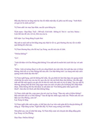Đ u dây bên kia im l ng m t lúc lâu r i nh n m t dãy s , phía sau b sung: "Anh thích
em g i nó là cánh c t hơn".
V Nam add vào m c b n thân, sau ñó xem thông tin.
Nick name - H u H u. Tu i - 100 tu i. Gi i tính - không rõ. Nơi
Làm th nào ñ c u v t mi, h n ma c a ta.

- sao h a. Status -

K t lu n: L c Song ñúng là quái thai.
M anh ta nuôi anh ta l n b ng t ng này th t là v t v , gi i thư ng cha m v t v nh t
qu không h chút nào.
V Nam thương thay cho b m L c Song, sau ñó m c a s chát.
"Online không?"
"Có".
"Anh r t thân v i Chu Phóng ph i không? Em add anh là mu n h i cách liên l c v i anh
y".
"Hehe. Anh c tư ng r ng ít ra thì em cũng khách sáo m t chút, h i anh d o này có kh e
không, th i ti t có oi b c không th nào ch . Em th t th ng tính. L i d ng anh m t cách
quang minh chính ñ i như th ".
V Nam nghĩ b ng, anh thì không th ch c, l y gia ñình tôi làm bàn ñ p còn quang minh
chính ñ i ăn sư n xào c a m tôi, qua c u rút ván mà bình th n như không. L n ñ u g p
m t anh b t m t ngư i con gái y u t như tôi xách cho anh cái túi rõ n ng. Tuy tay anh b
thương, nhưng thái ñ kiêu căng ng o m n c a anh v i phía y u là không th ch p nh n
ñư c. Đi u không th tha th ñư c là anh dám nói "Em không ph i m u ngư i anh
thích", làm như tôi thích anh l m không b ng.
V Nam vênh m t lên, copy pase câu nói c a L c Song: "D o này anh có kh e không?
Bên anh th i ti t có oi b c không?" Sau ñó l p t c nh n ngay m t câu "Phi n anh cho em
QQ c a Chu Phóng, c m ơn".
L c Song im l ng.
V Nam nghĩ ch c anh ta gi n, có th làm cho L c tiên sinh gi n d là chuy n không d
dàng gì. Th t ñáng t hào. Nghĩ ñ n ñ y V Nam sung sư ng cư i th m.
N a phút sau, c a s chát b t sáng, V Nam th y cu c nói chuy n dài d ng d ng gi a
L c Song và Chu Phóng.
H u H u: Online không?

 