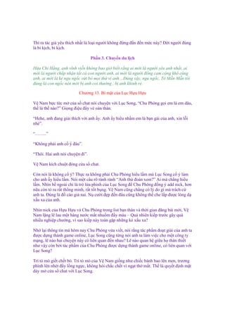 Thì ra tác gi yêu thích nh t là lo i ngư i không ñ ng ñ n ñ n m c này? Đ i ngư i ñúng
là bi k ch, bi k ch.
Ph n 3. Chuy n du l ch
H a Chi H ng, anh vĩnh vi n không bao gi bi t r ng ai m i là ngư i yêu anh nh t, ai
m i là ngư i ch p nh n t t c con ngư i anh, ai m i là ngư i ñ ng cam c ng kh cùng
anh, ai m i là k ngu ng c v t b m i th vì anh…Đúng v y, ngu ng c, Tô M n M n tôi
ñúng là con ng c nên m i b anh coi thư ng , b anh khinh r .
Chương 13. Bí m t c a L c H u H u
V Nam b c t c m c a s chat nói chuy n v i L c Song, “Chu Phóng g i em là em dâu,
th là th nào?” Gi ng ñi u ñ y v oán thán.
“Hehe, anh ñang gi i thích v i anh y. Anh y hi u nh m em là b n gái c a anh, xin l i
nhé”.
“……..”
“Không ph i anh c ý ñâu”.
“Thôi. Hai anh nói chuy n ñi”.
V Nam kích chu t ñóng c a s chat.
Còn nói là không c ý? Th c ra không ph i Chu Phóng hi u l m mà L c Song c ý làm
cho anh y hi u l m. Nói m t câu rõ rành rành “Anh th ñoán xem?” Ai mà ch ng hi u
l m. Nhìn b ngoài ch là trò l a ph nh c a L c Song ñ Chu Phóng ñ ng ý add nick, hơn
n a còn t ra r t thông minh, r t t t b ng. V Nam cũng ch ng có lý do gì mà trách c
anh ta. Đúng là ñ cáo gi nai. N cư i ñ p ñ n ñâu cũng không th che l p ñư c lòng d
x u xa c a anh.
Nhìn nick c a H u H u và Chu Phóng trong list b n thân và th i gian ñăng bài m i, V
Nam l ng l lau m t hàng nư c m t nhu m ñ y máu – Qu nhiên ki p trư c gây quá
nhi u nghi p chư ng, vì sao ki p này toàn g p nh ng k x u xa?
Nh l i thông tin mà hôm nay Chu Phóng v a vi t, nói r ng tác ph m ño t gi i c a anh ta
ñư c d ng thành game online, L c Song cũng t ng nói anh ta làm vi c cho m t công ty
m ng, l nào hai chuy n này có liên quan ñ n nhau? L nào quan h gi a h thân thi t
như v y còn b i tác ph m c a Chu Phóng ñư c d ng thành game online, có liên quan v i
L c Song?
Trí tò mò gi t ch t bò. Trí tò mò c a V Nam gi ng như chi c bánh bao lên men, trương
phình lên nhét ñ y l ng ng c, không h i ch c ch t vì ng t th m t. Th là quy t ñ nh m t
dày m c a s chat v i L c Song.

 