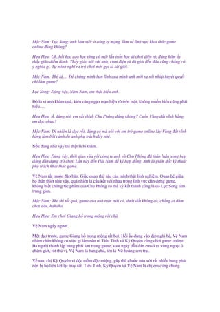 M c Nam: L c Song, anh làm vi c
online ñúng không?

công ty m ng, làm v lĩnh v c khai thác game

H u H u: Uh, h i h c cao h c t ng có m t l n tr n h c ñi chơi ñi n t , ñúng hôm y
th y giáo ñi m danh. Th y giáo nói v i anh, chơi ñi n t dù gi i ñ n ñâu cũng ch ng có
ý nghĩa gì. T mình nghĩ ra trò chơi m i g i là tài gi i.
M c Nam: Th là…. Đ ch ng minh b n lĩnh c a mình anh m i s sôi nhi t huy t quy t
chí làm game?
L c Song: Đúng v y, Nam Nam, em th t hi u anh.
Đó là vì anh kh m quá, kiêu căng ng o m n hi n rõ trên m t, không mu n hi u cũng ph i
hi u….
Hưu H u: À, ñúng r i, em r t thích Chu Phóng ñúng không? Cu n Vùng ñ t vĩnh h ng
em ñ c chưa?
M c Nam: Dĩ nhiên là ñ c r i, ñ ng có mà nói v i em trò game online l y Vùng ñ t vĩnh
h ng làm b i c nh do anh ph trách ñ y nhé.
N u ñúng như v y thì th t là bi th m.
H u H u: Đúng v y, th i gian v a r i công ty anh và Chu Phóng ñã th o lu n xong h p
ñ ng dàn d ng trò chơi. L n này ñ n H i Nam ñ ký h p ñ ng. Anh là giám ñ c k thu t
ph trách khai thác game.
V Nam r t mu n ñ p bàn. Giác quan th sáu c a mình th t linh nghi m. Quan h gi a
h thân thi t như v y, qu nhiên là c u k t v i nhau trong lĩnh v c dàn d ng game,
không bi t ch ng tác ph m c a Chu Phóng có th ký k t thành công là do L c Song làm
trung gian.
M c Nam: Th thì t t quá, game c a anh trên tr i có, dư i ñ t không có, ch ng ai dám
chơi ñâu, hahaha.
H u H u: Em chơi Giang h trong m ng r i ch .
V Nam ngây ngư i.
M t d o trư c, game Giang h trong m ng r t hot. H i y ñúng vào d p ngh hè, V Nam
nhàm chán không có vi c gì làm nên r Tiêu Tinh và Kỳ Quyên cùng chơi game online.
Ba ngư i thành l p bang phái l n trong game, su t ngày d n ñàn em ñi ra vùng ngo i ô
chém gi t, r t thú v . V Nam là bang ch , tên là N hoàng sơn tr i.
V sau, ch Kỳ Quyên vì ñ c m m ñ c mi ng, gây thù chu c oán v i r t nhi u bang phái
nên b h liên k t l i truy sát. Tiêu Tinh, Kỳ Quyên và V Nam là ch em cùng chung

 