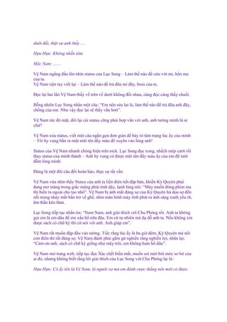 dư i ñ t, th t s anh th y ....
H u H u: Không nh n tâm.
M c Nam: .......
V Nam ng ng ñ u lên nhìn status c a L c Song – Làm th nào ñ c u v t mi, h n ma
c a ta.
V Nam ti n tay vi t l i – Làm th nào ñ tr ñũa mi ñây, boss c a ta.
Đ c l i hai l n V Nam th y v trên v dư i không ñ i nhau, càng ñ c càng th y chu i.
B ng nhiên L c Song nh n m t câu: “Em nên s a l i là, làm th nào ñ tr ñũa anh ñây,
ch ng c a em. Như v y ñ c l i s th y v n hơn”.
V Nam t c ñ m t, ñ i l i cái status cũng ph i h p v n v i anh, anh tư ng mình là ai
ch ?
V Nam xóa status, vi t m t câu ng n g n ñơn gi n ñ bày t tâm tr ng lúc y c a mình
– Tôi hy v ng b n ra m t mũi tên ñ y máu ñ xuyên vào lòng anh!
Status c a V Nam nhanh chóng hi n trên nick. L c Song ñ c xong, nh ch mép cư i r i
thay status c a mình thành – Anh hy v ng có ñư c mũi tên ñ y máu y c a em ñ tư i
ñ m lòng mình.
Đúng là m t ñôi câu ñ i hoàn h o, th c s r t v n.
V Nam v a nhìn th y Status c a anh ta li n ñiên ti t ñ p bàn, khi n Kỳ Quyên ph i
ñang mơ màng trong gi c m ng ph i t nh d y, l nh lùng nói: “Mày mu n ñóng phim ma
thì bi n ra ngoài cho tao nh ”. V Nam b ánh m t ñáng s c a Kỳ Quyên hù d a s ñ n
n i trong nháy m t b n tr v gh , nhìn màn hình máy tính phát ra ánh sáng xanh y u t,
âm th n kêu than.
L c Song ti p t c nh n tin: “Nam Nam, anh gi i thích v i Chu Phóng r i. Anh ta không
g i em là em dâu ñ em x u h n a ñâu. Em c t nhiên mà d d anh ta. N u không xin
ñư c sách có ch ký thì c nói v i anh. Anh giúp em”.
V Nam r t mu n ñ p ñ u vào tư ng. Ti c r ng lúc y là ba gi ñêm, Kỳ Quyên mà n i
cơn ñiên thì r t ñáng s . V Nam ñành ph i g m g nghi n răng nghi n l i, nh n l i,
“C m ơn anh, sách có ch ký gi ng như mây trôi, em không ham h ñâu”.
V Nam m trang web, ti p t c ñ c Xác ch t bi n m t, mu n soi mói b i móc sơ h c a
ai ñó, nhưng không bi t r ng l i gi i thích c a L c Song v i Chu Phóng l i là :
H u H u: Cô y tên là V Nam, là ngư i v mà em ñánh cư c th ng nên m i có ñư c.

 