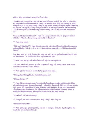 phát ra ti ng gõ t ch t ch trong ñêm t i yên ng.
“Sau khi ch t xác ngư i s c ng l i, b n mươi ti ng sau m i b t ñ u m m ra. N u nhi t
ñ tăng cao thì s nhanh m m hơn, không c n ñ i b n mươi ti ng, ch kho ng ba mươi
ti ng là ñư c. Vì v y b ng ch ng không có m t hi n trư ng c a nh ng ngư i kia không
có hi u l c. Th i gian t vong c a ngư i ch t ñã b anh suy ñoán nh m hơn mư i ti ng.
Anh ñã không chú ý ñ n nh hư ng c a môi trư ng v i xác ch t. Hehehe, mau s a l i
ñi”.
Ch c sau khi ñ c tin nh n c a V Nam bên kia s xanh m t mèo, im l ng m t lúc m i
nh n l i – “B n à….Trong phòng ngư i ch t có ñi u hòa”.
V Nam s ng ngư i.
“Th t sao? Đi u hòa? V Nam d i m t, c m giác m t mình b ng nóng b ng lên, ngư ng
ngùng nh n l i, “V y à…..Hi hi hi……Ng i quá, em quên m t…….Thôi anh làm gì thì
làm ñi”.
L c Song nh n l i: “Anh r t hi u tâm tr ng b c xúc c a em, mu n nhanh chóng b i móc
sai sót c a anh. Ch có ñi u em c n tu luy n m t th i gian….”
V Nam chưa bao gi th y x u h như th . M t cô ñ b ng c lên.
V n chưa h t x u h , bên kia gõ ti p: “Ngư i su t ngày vi t nh ng l i ch trích sai sót
c a anh dư i m i bài vi t là em h ?”
V Nam gi t n y mình, ñó là c a ch Kỳ Quyên chua ngoa…
“Không ph i, không ph i, tuy t ñ i không ph i em”.
“Không ph i em à?”
V Nam th t s r t mu n khóc. Trong tình hu ng này mà c g ng gi i thích thì s làm
cho ñ i phương nghĩ r ng mình ñang c ý gi u di m. Tuy tôi r t thích b i móc sai sót c a
anh, nhưng ti c r ng nh ng l i nh n ñó không ph i là c a tôi. Trư c ngày hôm nay tôi
v n chưa ñ c truy n c a anh. Tôi th y anh chư ng m t nên mu n ch ra sai sót mà t
mình cho là nghiêm tr ng. Nào ng l i b anh v n l i ñ n nông n i này.
Th t x u h , x u h ch t ñi ñư c.
“À, ñúng r i, em thích v sò b y màu ñúng không?” L c Song h i
“Em ñùa thôi mà, Hehe”.
V Nam gư ng g o gõ dòng ch y. Đôi khi có c m giác r t kỳ l - L c Song trêu ñùa
mình như trêu m t con nhóc v y.

 