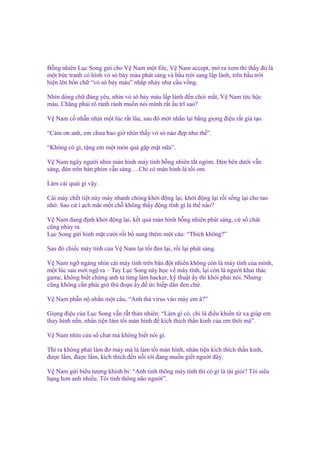 B ng nhiên L c Song g i cho V Nam m t file, V Nam accept, m ra xem thì th y ñó là
m t b c tranh có hình v sò b y màu phát sáng và b u tr i sang l p lánh, trên b u tr i
hi n lên b n ch “v sò b y màu” nh p nháy như c u v ng.
Nhìn dòng ch ñáng yêu, nhìn v sò b y màu l p lánh ñ n chói m t, V Nam t c h c
máu. Ch ng ph i rõ rành rành mu n nói mình r t u trĩ sao?
V Nam c nh n nh n m t lúc r t lâu, sau ñó m i nh n l i b ng gi ng ñi u r t gi t o.
“C m ơn anh, em chưa bao gi nhìn th y v sò nào ñ p như th ”.
“Không có gì, t ng em m t món quà g p m t n a”.
V Nam ngây ngư i nhìn màn hình máy tính b ng nhiên t t ngóm. Đèn bên dư i v n
sáng, ñèn trên bàn phím v n sáng….Ch có màn hình là t i om.
Làm cái quái gì v y.
Cái máy ch t ti t này mày nhanh chóng kh i ñ ng l i, kh i ñ ng l i r i s ng l i cho tao
nh . Sao c ì ch mãi m t ch không th y ñ ng tĩnh gì là th nào?
V Nam ñang ñ nh kh i ñ ng l i, k t qu màn hình b ng nhiên phát sáng, c s chát
cũng nh y ra.
L c Song g i hình m t cư i r i b sung thêm m t câu: “Thích không?”
Sau ñó chi c máy tính c a V Nam l i t i ñen l i, r i l i phát sáng.
V Nam ng ngàng nhìn cái máy tính trên bàn ñ t nhiên không còn là máy tính c a mình,
m t lúc sau m i ng ra – Tay L c Song này h c v máy tính, l i còn là ngư i khai thác
game, không bi t ch ng anh ta t ng làm hacker, k thu t y thì kh i ph i nói. Nhưng
cũng không c n ph i gi th ño n y ñ c hi p dân ñen ch .
V Nam ph n n nh n m t câu, “Anh th virus vào máy em à?”
Gi ng ñi u c a L c Song v n r t th n nhiên: “Làm gì có, ch là ñi u khi n t xa giúp em
thay hình n n, nhân ti n làm t i màn hình ñ kích thích th n kinh c a em thôi mà”.
V Nam nhìn c a s chat mà không bi t nói gì.
Thì ra không ph i làm ñơ máy mà là làm t i màn hình, nhân ti n kích thích th n kinh,
ñư c l m, ñư c l m, kích thích ñ n n i tôi ñang mu n gi t ngư i ñây.
V Nam g i bi u tư ng khinh b : “Anh tinh thông máy tính thì có gì là tài gi i? Tôi siêu
h ng hơn anh nhi u. Tôi tinh thông não ngư i”.

 