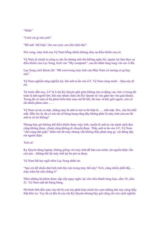 “Hehe”
“Cư i cái gì mà cư i”.
“Đ anh ‘th hi n’ cho em xem, em ch chút nhé”.
Nói xong, máy tính c a V Nam b ng nhiên không ch u s ñi u khi n c a cô.
V Nam di chu t ra công ra s c n nhưng mũi tên không nghe l i, ngư c l i làm theo s
ñi u khi n c a L c Song, kích vào “My computer”, sau ñó nh n lung tung vào các ñĩa.
L c Song cư i khoái chí: “Đ xem trong máy tính c a M c Nam cô nương có gì hay
nào”.
V Nam nghi n răng nghi n l i, khi anh ta n vào
r i.

F, V Nam rùng mình – Qu này ñi

T trư c ñ n nay, F là ch Kỳ Quyên ghê g m không cho ai ñ ng vào, b i vì trong ñó
toàn là nh ngư i l n, khi nào nhàm chán ch Kỳ Quyên s v a g m táo v a gi i khuây.
Trong ñó có m t s b phim bi n thái máu mê bê b t, ñ lo i vũ khí gi t ngư i, còn có
r t nhi u phim c m……
V Nam s tái c m t, ch ng may b anh ta m ra thì th t là …. m t m t. Hix, x u h ch t
m t. Đ n lúc y dù có nói rát c b ng h ng r ng ñây không ph i là máy tính c a em thì
anh ta có tin không?
Nhưng bây gi không th ñi u khi n ñư c máy tính, mu n lô anh ta vào danh sách ñen
cũng không ñư c, chu t cũng không di chuy n ñư c. Th y anh ta n vào F, V Nam
“chó cùng d t gi u” nh n nút t t máy nhưng v n không th y ph n ng gì, v i ñ ng d y
rút ngu n ñi n.
Tr i ơi!
Ky Quyên dùng laptop, không gi ng v i máy tính ñ bàn c a mình, rút ngu n ñi n v n
còn pin…không th l t máy tính l i b pin ra ñư c.
V Nam b t l c ng i nhìn L c Song nh n tin.
“Sao em ñ nhi u th linh tinh l n x n trong máy th này? Tr i, cũng nhi u ph t ñ y …
m y trăm b ch ch ng ít”.
Nhìn nh ng b phim ñư c s p x p ngay ng n, l i còn chia thành t ng lo i, c m 18, c m
21. V Nam m t ñ b ng b ng.
Dù bình tĩnh ñ n m c nào thì b con trai phát hi n mình lén xem nh ng th này cũng th y
th t khó x . Tuy t t c ñ u là c a ch Kỳ Quyên nhưng bây gi cũng ch còn cách nghi n

 