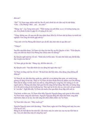 ñón em”.
“H ?” V Nam ng c nhiên m t lúc lâu r i m i ch nh l i cái c m suýt b tr t kh p,
“Chu…Chu Phóng? M i…em….ăn cơm?”
“Đúng v y”. L c Song m m cư i, “Th n tư ng c a anh khác xa so v i tư ng tư ng c a
em. Em chu n b tâm lý g p r i v m ng ñi là v a”.
“Vâng, không sao, t i qua em ñã c m nh n ñư c ñi u y r i hơn n a l i ñư c t mình tr i
nghi m. Em cũng r t mu n g p anh y”.
“V y anh v i Chu Phóng ñ n khách s n c t ñ , ñ i chút n a s qua ñón em”.
“Vâng ”.
Sau khi cúp ñi n tho i, V Nam v i ch y l i tóm l y tay Kỳ Quyên và h i: “Ti u Quyên,
mày còn nh táo thích Chu Phóng bao nhiêu năm r i không?”
Kỳ Quyên nghĩ m t lúc r i nói: “Hình như là b n năm. T năm th nh t mày ñã b t ñ u
ñ c truy n c a h n ta”.
V Nam g t gù th dài: “Đúng v y, ñã b n năm r i….”
Kỳ Quyên cư i: “Sao ñ t nhiên l i xúc ñ ng bùi ngùi như v y?”
V Nam im l ng m t lúc r i nói: “Bi k ch kéo dài b n năm, ch u ñ ng cũng không d
dàng gì”.
V Nam ñi vào nhà t m thay qu n áo, qu n bò và áo phông ñơn gi n, soi mình trong
gương r i l ng l th dài. Th c ra V Nam ch ñơn thu n thích tác ph m c a Chu Phóng,
hâm m tài năng và tính cách c a anh ta, cũng không hy v ng hay mơ m ng gì v cơn
ngư i anh ta. Nhưng n u khác bi t quá l n thì cũng r t h t h ng. Ban ñ u c tư ng r ng
trí ít thì anh ta cũng là tài t phong lưu. Nào ng l i là tên x u xa, còn cư i c t g i mình
là “em dâu”. Nghĩ ñ n ñ y V Nam r t mu n chui qua ñi n tho i ñ p ch t anh ta.
V a bư c ra kh i c a, V Nam nhìn th y Nguyên Nguyên ñang cư i gian tà nhìn mình.
V Nam bư c sang trái m t bư c, Nguyên Nguyên ñ ng ñ i di n li n bư c sang ph i
m t bư c ch n cô y l i, hai m t sáng lên nhìn ch m ch m vào V Nam.
V Nam khó ch u nói: “Mày mu n gì?”
Nguyên Nguyên m m cư i d u dàng: “Nam Nam, nghe nói Chu Phóng m i mày ăn cơm.
Cho tao ñi v i”.
Đúng là ch bi t ñ t ăn lên trên h t. L n trư c mày ăn sư n xào c a m tao li n bán r
tao. Tao còn dám ñưa mày ñi cùng hay sao?

 
